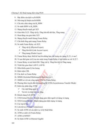 Chương 5: Kỹ thuật mạng diện rộng WAN

      9. Đặc điểm của dịch vụ B-ISDN
      10. Nền tảng kỹ thuật của B-ISDN
      11. Cấu trúc chức năng của B_ISDN
      12. So sánh ISDN và B_ISDN
      13. Mạng chuyển mạch gói X25
      14. Giao thức X.25: Tầng vật lý, Tầng liên kết dữ liệu, Tầng mạng
      15. Hoạt động của giao thức X25
      16. Mạng chuyển mach khung Frame Relay
      17. Cấu hình tổng quát mạng Frame Relay
      18. So sánh Frame Relay với X25:
               Tầng vật lý (Physical Layer),
               Tầng liên kết (Link Access Layer),
               Tầng mạng (Packet Layer)
      19. Frame Relay được thiết kế loại bỏ những hạn chế trong các mạng X.25, vì sao?.
      20. Vì sao thời gian xử lý tại các node trong Frame Relay ít hơn nhiều so với X.25 ?.
      21. Frame Relay và mô hình OSI: Tầng vật lý, Tầng liên kết và Tầng mạng .
      22. Trình bày giao thức LAP-F, LAP-D.
      23. Điều khiển quản lý lưu lượng
      24. Khái niệm CIR.
      25. Các dịch vụ Frame Relay
      26. SDMS (Switched Multimegabit Data Service )
      27. SMDS so với các công nghệ ATM và Frame Relay.
      28. Phương thức truyền dẫn không đồng bộ ATM (Asynchronous Transfer Mode)
      29. Kiến trúc phân tầng ATM:
               Các mặt bằng quản lý
               Vai trò và chức nằn các tầng.
      30. Khuôn dạng Cell ATM
      31. UNI-Format Header : Khuôn dạng giao diện người sử dụng và mạng
      32. NNI-Format Header: Khuôn dạng giao diện mạng và mạng.
      33. Các loại tế bào
      34. Liên kết ảo (Virtual Connections)
      35. So sánh ATM với các dịch vụ và kỹ thuật khác
      36. ATM so sánh với Frame Relay:
      37. ATM và SONET
      38. So Sánh ATM và Ethernet Gigabit

102
 