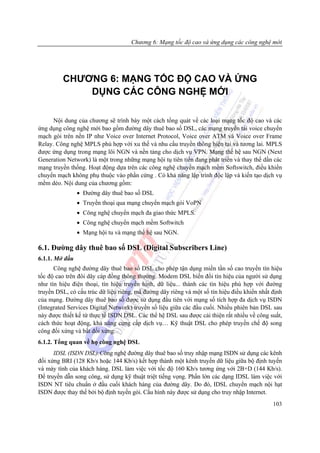 Chương 6: Mạng tốc độ cao và ứng dụng các công nghệ mới




         CHƯƠNG 6: MẠNG TỐC ĐỘ CAO VÀ ỨNG
             DỤNG CÁC CÔNG NGHỆ MỚI

      Nội dung của chương sẽ trình bày một cách tổng quát về các loại mạng tốc độ cao và các
ứng dụng công nghệ mới bao gồm đường dây thuê bao số DSL, các mạng truyền tải voice chuyển
mạch gói trên nền IP như Voice over Internet Protocol, Voice over ATM và Voice over Frame
Relay. Công nghệ MPLS phù hợp với xu thế và nhu cầu truyền thông hiện tại và tương lai. MPLS
được ứng dụng trong mạng lõi NGN và nền tảng cho dịch vụ VPN. Mạng thế hệ sau NGN (Next
Generation Network) là một trong những mạng hội tụ tiên tiến đang phát triển và thay thế dần các
mạng truyền thống. Hoạt động dựa trên các công nghệ chuyển mạch mềm Softswitch, điều khiển
chuyển mạch không phụ thuộc vào phần cứng . Có khả năng lập trình độc lập và kiến tạo dịch vụ
mềm dẻo. Nội dung của chương gồm:
                • Đường dây thuê bao số DSL
                • Truyền thoại qua mạng chuyển mạch gói VoPN
                • Công nghệ chuyển mạch đa giao thức MPLS.
                • Công nghệ chuyển mạch mềm Softwitch
                • Mạng hội tu và mạng thế hệ sau NGN.

6.1. Đường dây thuê bao số DSL (Digital Subscribers Line)
6.1.1. Mở đầu
      Công nghệ đường dây thuê bao số DSL cho phép tận dụng miền tần số cao truyền tín hiệu
tốc độ cao trên đôi dây cáp đồng thông thường. Modem DSL biến đổi tín hiệu của người sử dụng
như tín hiệu điện thoại, tín hiệu truyền hình, dữ liệu... thành các tín hiệu phù hợp với đường
truyền DSL, có cấu trúc dữ liệu riêng, mã đường dây riêng và một số tín hiệu điều khiển nhất định
của mạng. Đường dây thuê bao số được sử dụng đầu tiên với mạng số tích hợp đa dịch vụ ISDN
(Integrated Services Digital Network) truyền số liệu giữa các đầu cuối. Nhiều phiên bản DSL sau
này được thiết kế từ thực tế ISDN DSL. Các thế hệ DSL sau được cải thiện rất nhiều về công suất,
cách thức hoạt động, khả năng cung cấp dịch vụ… Kỹ thuật DSL cho phép truyền chế độ song
công đối xứng và bất đối xứng.
6.1.2. Tổng quan về họ công nghệ DSL
      IDSL (ISDN DSL):Công nghệ đường dây thuê bao số truy nhập mạng ISDN sử dụng các kênh
đối xứng BRI (128 Kb/s hoặc 144 Kb/s) kết hợp thành một kênh truyền dữ liệu giữa bộ định tuyến
và máy tính của khách hàng. DSL làm việc với tốc độ 160 Kb/s tương ứng với 2B+D (144 Kb/s).
Để truyền dẫn song công, sử dụng kỹ thuật triệt tiếng vọng. Phần lớn các dạng IDSL làm việc với
ISDN NT tiêu chuẩn ở đầu cuối khách hàng của đường dây. Do đó, IDSL chuyển mạch nội hạt
ISDN được thay thế bởi bộ định tuyến gói. Cấu hình này được sử dụng cho truy nhập Internet.
                                                                                             103
 