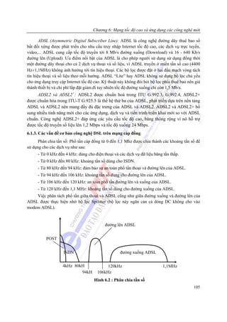 Chương 6: Mạng tốc độ cao và ứng dụng các công nghệ mới

       ADSL (Asymmetric Digital Subscriber Line): ADSL là công nghệ đường dây thuê bao số
bất đối xứng được phát triển cho nhu cầu truy nhập Internet tốc độ cao, các dịch vụ trực tuyến,
video,... ADSL cung cấp tốc độ truyền tới 8 Mb/s đường xuống (Download) và 16 - 640 Kb/s
đường lên (Upload). Ưu điểm nổi bật của ADSL là cho phép người sử dụng sử dụng đồng thời
một đường dây thoại cho cả 2 dịch vụ thoại và số liệu, vì ADSL truyền ở miền tần số cao (4400
Hz÷1,1MHz) không ảnh hưởng tới tín hiệu thoại. Các bộ lọc được đặt ở hai đầu mạch vòng tách
tín hiệu thoại và số liệu theo mỗi hướng. ADSL “Lite” hay ADSL không sử dụng bộ lọc chủ yếu
cho ứng dụng truy cập Internet tốc độ cao. Kỹ thuật này không đòi hỏi bộ lọc phía thuê bao nên giá
thành thiết bị và chi phí lắp đặt giảm đi tuy nhiên tốc độ đường xuống chỉ còn 1,5 Mb/s.
     ADSL2 và ADSL2+: ADSL2 được chuẩn hoá trong ITU G.992.3, G.992.4, ADSL2+
được chuẩn hóa trong ITU-T G.925.5 là thế hệ thứ ba của ADSL, phát triển dựa trên nền tảng
ADSL và ADSL2 nên mang đầy đủ đặc trưng của ADSL và ADSL2. ADSL2 và ADSL2+ bổ
sung nhiều tính năng mới cho các ứng dụng, dịch vụ và tiến trình triển khai mới so với ADSL
chuẩn. Công nghệ ADSL2+ đáp ứng các yêu cầu tốc độ cao, băng thông rộng vì nó hỗ trợ
được tốc độ truyền số liệu lên 1,2 Mbps và tốc độ xuống 24 Mbps.
6.1.3. Các vấn đề cơ bản công nghệ DSL trên mạng cáp đồng
      Phân chia tần số: Phổ tần cáp đồng từ 0 đến 1,1 Mhz được chia thành các khoảng tấn số để
sử dụng cho các dịch vụ như sau:
      - Từ 0 kHz đến 4 kHz: dùng cho điện thoại và các dịch vụ dữ liệu băng tần thấp.
      - Từ 0 kHz đến 80 kHz: khoảng tần số dùng cho ISDN.
      - Từ 80 kHz đến 94 kHz: đảm bảo sự an toàn phổ tấn thoại và đường lên của ADSL.
      - Từ 94 kHz đến 106 kHz: khoảng tần số dùng cho đường lên của ADSL.
      - Từ 106 kHz đến 120 kHz: an toàn phổ tần đường lên và xuống của ADSL.
      - Từ 120 kHz đến 1,1 MHz: khoảng tần số dùng cho đường xuống của ADSL.
    Việc phân tách phổ tần giữa thoại và ADSL cũng như giữa đường xuống và đường lên của
ADSL được thực hiện nhờ bộ lọc Spilitter (bộ lọc này ngăn cản cả dòng DC không cho vào
modem ADSL).


                                            đường lên ADSL


          POST


                    ISDN                            đường xuống ADSL


                    4kHz 80kH               120kHz                          1,1MHz
                            94kH       106kHz
                                      Hình 6.2 : Phân chia tần số
                                                                                              105
 