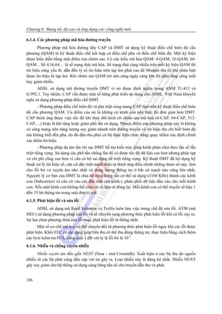 Chương 6: Mạng tốc độ cao và ứng dụng các công nghệ mới

6.1.4. Các phương pháp mã hóa đường truyền
       Phương pháp mã hóa đường dây CAP và DMT sử dụng kỹ thuật điều chế biên độ cầu
phương (QAM) là kỹ thuật điều chế kết hợp cả điều chế pha và điều chế biên độ. Một ký hiệu
được biểu diễn bằng một điểm của chòm sao. Có các kiểu mã hóa QAM: 4-QAM, 16-QAM, 64-
QAM... Số 4,16,64… là số trạng thái mã hóa. Số trạng thái càng nhiều trên mỗi ký hiệu QAM thì
tín hiệu càng yếu đi, dẫn đến tỷ số tín hiệu trên tạp âm phải cao để Modem thu có thể phân biệt
được tín hiệu từ tạp âm. Khi chòm sao QAM trở nên càng ngày càng lớn thì phải tăng công suất
hay giảm nhiễu.
      ADSL sử dụng mã đường truyền DMT vì nó được định nghĩa trong ANSI T1.413 và
G.992.1. Tuy nhiên, CAP vẫn được một số hãng phát triển áp dụng cho ADSL. Việt Nam khuyến
nghị sử dụng phương pháp điều chế DMT.
      - Phương pháp điều chế biên độ và pha triệt sóng mang CAP dựa trên kỹ thuật điều chế biên
độ cầu phương QAM. Ưu điểm của nó là không có kênh con nên thực thi đơn giản hơn DMT.
CAP thích ứng được việc tốc độ khi thay đổi kích cỡ chòm sao mã hoá (4-CAP, 64-CAP, 512-
CAP, ...) hoặc là khi tăng hoặc giảm phổ tần sử dụng. Nhược điểm của phương pháp này là không
có sóng mang nên năng lượng suy giảm nhanh trên đường truyền và tín hiệu thu chỉ biết biên độ
mà không biết đến pha, do đó đầu thu phải có bộ thực hiện chức năng quay nhằm xác định chính
xác điểm tín hiệu.
        - Phương pháp đa âm tần rời rạc DMT hỗ trợ kiến trúc ghép kênh phân chia theo tần số lẫn
triệt tiếng vọng. Sử dụng các phổ tần chồng lấn để có được tốc độ dữ liệu cao hơn nhưng phức tạp
và chi phí cũng cao hơn vì cần có bộ sai động để triệt tiếng vọng. Kỹ thuật DMT đã lợi dụng kỹ
thuật xử lý tín hiệu số, căn cứ đặc tính mạch điện tự thích ứng điều chỉnh những tham số này, làm
cho lỗi bit và xuyên âm nhỏ nhất và dung lượng thông tin ở bất cứ mạch nào cũng lớn nhất.
Nguyên lý cơ bản của DMT là chia độ rộng băng tần có thể sử dụng (1104 KHz) thành các kênh
con (Subcarrier) và căn cứ vào các đặc tính của kênh t, phân phối dữ liệu đầu vào cho mỗi kênh
con. Nếu một kênh con không thể chịu tải số liệu sẽ đóng lại. Mỗi kênh con có thể truyền số liệu 1
đến 15 bit thông tin trong một đơn vị mã.
6.1.5. Phát hiện lỗi và sửa lỗi
      ADSL sử dụng mã Reed Solomon và Trellis luôn làm việc trong chế độ sửa lỗi. ATM (mã
HEC) sử dụng phương pháp sửa lỗi và sẽ chuyển sang phương thức phát hiện lỗi khi có lỗi xảy ra.
Sự lựa chọn phương thức sửa lỗi hoặc phát hiện lỗi là thống nhất.
      Một số cơ chế mã hoá có thể chuyển đổi từ phương thức phát hiện lỗi ngay khi các lỗi được
phát hiện. Khối FEC có tác dụng giúp bên thu có thể thu đúng thông tin, thực hiện bằng cách thêm
các byte kiểm tra FCS, công suất 3 dB với tỷ lệ lỗi bit là 10-7.
6.1.6. Nhiễu và chống xuyên nhiễu
      Nhiễu xuyên âm đầu gần NEXT (Near - end Crosstalk): Xuất hiện ở các bộ thu do nguồn
nhiễu từ các bộ phát cùng đầu cáp với nó gây ra. Loại nhiễu này là đáng kể nhất. Nhiễu NEXT
gây suy giảm cho hệ thống sử dụng cùng băng tần số cho truyền dẫn thu và phát.


106
 