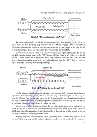 Chương 6: Mạng tốc độ cao và ứng dụng các công nghệ mới

                                         Cáp nhiều đôi
            Modem



                                NEXT path              Đôi dây nhiễu


            Modem
                                                                             Data Switch
                         Hình 6.3: Nhiễu xuyên âm đầu gần NEXT

      Để tránh xuyên âm đầu gần NEXT, hệ thống truyền dẫn có thể sử dụng các dải tần số cho
thu và phát khác nhau. Hệ thống ghép kênh theo tần số FDM loại bỏ được NEXT từ các hệ thống
giống nhau. Xem xét một tín hiệu V truyền dọc theo một đôi dây, tại khoảng x1dọc theo đôi dây
có nhiễu tác động do không cân bằng và truyền trở lại đầu thu như trong H.6.3
      Nhiễu xuyên âm đầu xa FEXT (Far - end- Crosstalk): Xuất hiện ở bộ thu đặt ở đầu kia của
cáp, khác với đầu phát ra nguồn nhiễu. FEXT thường nhỏ hơn nhiều so với nhiễu xuyên âm đầu
gần NEXT vì tín hiệu từ đầu xa bị suy hao khi nó chạy trên mạch vòng thuê bao. FEXT thu được
cũng sử dụng phương pháp tương tự như khi sử dụng phương pháp thu NEXT. Hình 6.4 trình bày
một ví dụ của FEXT từ một điểm không cân bằng x1.

           Modem                       Cáp nhiều đôi



                                                       Đôi dây nhiễu
                                FEXT path


            Modem
                                                                              Data Switch
                          Hình 6.4: Nhiễu xuyên âm đầu xa FEXT

      Nhiễu xuyên âm đầu gần cũng như đầu xa thì công suất của nhiễu phụ thuộc vào phổ của tín
hiệu nhiễu. Thông thường người ta chỉ quan tâm đến công suất nhiễu xuyên âm mà không cần
quan tâm đến mức điện áp của nhiễu xuyên âm. Vì theo thống kê thì hầu như đối với các mô hình
của công suất nhiễu xuyên âm đã có thể cho phép xác định tỷ số tín hiệu trên tạp âm SNR trên đôi
dây, còn đối với mô hình mức điện áp thì rất khó xác định.
      Chống xuyên nhiễu: Năng lượng điện truyền trên mỗi đôi dây tạo ra một từ trường bao bọc
quanh đôi dây gây ra tín hiệu điện, cảm ứng sang các đôi dây xung quanh, gọi là nhiễu xuyên âm.
ADSL khắc phục bằng cách giảm tốc độ bit hướng lên, sử dụng dải tần số thấp hơn tần số nơi suy
hao truyền dẫn nhỏ và nhiễu xuyên âm nhỏ nhất.
      Phương pháp triệt tiếng vọng (EC): Tiếng vọng là sự phản xạ của tín hiệu phát vào bộ thu
đầu gần. Tiếng vọng đáng ngại là vì các tín hiệu đi theo cả 2 hướng của truyền dẫn số và cùng tồn
                                                                                             107
 