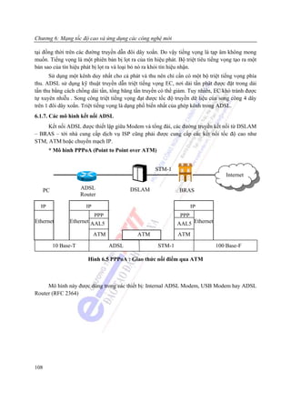 Chương 6: Mạng tốc độ cao và ứng dụng các công nghệ mới

tại đồng thời trên các đường truyền dẫn đôi dây xoắn. Do vậy tiếng vọng là tạp âm không mong
muốn. Tiếng vọng là một phiên bản bị lọt ra của tín hiệu phát. Bộ triệt tiêu tiếng vọng tạo ra một
bản sao của tín hiệu phát bị lọt ra và loại bỏ nó ra khỏi tín hiệu nhận.
       Sử dụng một kênh duy nhất cho cả phát và thu nên chỉ cần có một bộ triệt tiếng vọng phía
thu. ADSL sử dụng kỹ thuật truyền dẫn triệt tiếng vọng EC, nơi dải tần phát được đặt trong dải
tần thu bằng cách chồng dải tần, tổng băng tần truyền có thể giảm. Tuy nhiên, EC khó tránh được
tự xuyên nhiễu . Song công triệt tiếng vọng đạt được tốc độ truyền dữ liệu của song công 4 dây
trên 1 đôi dây xoắn. Triệt tiếng vọng là dạng phổ biến nhất của ghép kênh trong ADSL.
6.1.7. Các mô hình kết nối ADSL
     Kết nối ADSL được thiết lập giữa Modem và tổng đài, các đường truyền kết nối từ DSLAM
– BRAS – tới nhà cung cấp dịch vụ ISP cũng phải được cung cấp các kết nối tốc độ cao như
STM, ATM hoặc chuyển mạch IP.
       * Mô hình PPPoA (Point to Point over ATM)


                                                     STM-1
                                                                                    Internet
                       Rout
      PC               ADSL                DSLAM                BRAS
                       Router

  IP                     IP                                         IP
                           PPP                                 PPP
Ethernet         Ethernet AAL5                                AAL5 Ethernet
                              ATM            ATM               ATM

           10 Base-T                ADSL              STM-1                    100 Base-F

                          Hình 6.5 PPPoA : Giao thức nối điểm qua ATM



     Mô hình này được dùng trong các thiết bị: Internal ADSL Modem, USB Modem hay ADSL
Router (RFC 2364)




108
 