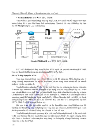 Chương 6: Mạng tốc độ cao và ứng dụng các công nghệ mới

      * Mô hình Ethernet over ATM (RFC 1483B)
     Tiêu chuẩn đa giao thức kết hợp mức đáp ứng AAL5. Tiêu chuẩn này hỗ trợ giao thức định
hướng (giống IP) và giao thức không định hướng (giống Ethernet). Nó cũng có kết hợp tùy chọn
cho VC Multiplexing và LLC Multiplexing.

                                                   STM-1
                                                                               Internet
                         Rou
                         ADSL
        PC                                 DSLAM             BRAS
                         Bridge

        IP               Ethernet                                   IP
                           1483                                    1483
      Etherne      Etherne AL5                                    AAL5
                              ATM            ATM                  ATM

             10 Base-T              ADSL          SONET/SDH(STM1)

                          Hình 6.8 Mô hình IP over ATM (RFC 1483R)



      RFC 1483 (Bridged) sử dụng trong Modem ADSL ngoài với giao thức tạo khung RFC 1483.
Hiện nay được triển khai trong các sản phầm của SBC và Pac Bell .
6.1.8. Các ứng dụng của ADSL
      Truy nhập Internet tốc độ cao: Với tốc độ truyền bất đối xứng nên ADSL là công nghệ lý
tưởng cho truy nhập Internet tốc độ cao, bởi lẽ nhu cầu tải thông tin từ Internet về lớn hơn rất
nhiều so với nhu cầu tải tin đi.
      Truyền hình theo yêu cầu (VoD): Truyền hình theo yêu cầu sử dụng các phương pháp nén,
số hóa tín hiệu âm thanh, hình ảnh để truyền đi qua mạng. Các nhà cung cấp dịch vụ VoD có thể
cung cấp các kênh truyền hình theo yêu cầu với chất lượng khác nhau tùy theo yêu cầu sử dụng.
Các kênh truyền hình chuẩn (SDTV) yêu cầu tốc độ truyền là 3-4Mbps. Các kênh truyền hình độ
trung thực cao (HDTV) yêu cầu tốc độ truyền là 15-18 Mbps. Như vậy, dịch vụ ADSL với tốc độ
hướng xuống tối đa 8 Mbps thì chỉ có thể hỗ trợ tối đa 2 kênh SDTV và không thể hỗ trợ được
HDTV, ADSL2+ sẽ hỗ trợ được dịch vụ này.
       Hội nghị từ xa: Cho phép nhiều người ở các địa điểm khác nhau có thể hội họp, trao đổi
trực tiếp như đang trong cùng một phòng họp. Tăng hiệu quả công việc, tiết kiệm thời gian và chi
phí do giảm thiểu việc di chuyển, cũng như công tác tổ chức hội họp.
      Truyền hình và phát thanh qua mạng: Các kênh truyền hình và phát thanh từ đài truyền hình
và đài phát thanh có thể được truyền hình trực tiếp trên mạng ADSL2+ đến người sử dụng. Vì tín
hiệu Video và Audio chỉ chiếm một phần băng thông của đường dây, nên người sử dụng vừa xem
video vừa có thể duyệt Web.

110
 