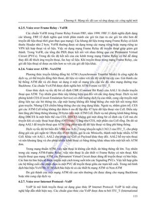 Chương 6: Mạng tốc độ cao và ứng dụng các công nghệ mới

6.2.5. Voice over Frame Relay - VoFR
      Các chuẩn VoFR trong Frame Relay Forum FRF, năm 1998: FRF.11 định nghĩa định dạng
các khung, FRF.12 định nghĩa quá trình phân mảnh các gói tin (tạo ra các gói tin nhỏ hơn để
truyền dữ liệu thoại thời gian thực qua mạng). Các khung dữ liệu trong mạng Frame Relay có kích
thước Header nhỏ 2 byte. VoFR thường được sử dụng trong các mạng riêng hoặc mạng riêng ảo
VPN kết hợp thoại và số liệu. Việc sử dụng mạng Frame Relay để truyền thoại giúp giảm giá
thành. Trong VoFR, các tổng đài PBX được kết nối với nhau thông qua các Permanent Virtual
Circuit (PVCs). Trong đó tốc độ kết nối của các kênh trong mạng Frame Relay có thể dễ dàng
thay đổi để thích ứng truyền thoại, fax hay số liệu. Khi truyền thoại trong mạng Frame Relay, các
gói dữ liệu thoại sẽ được ưu tiên hơn so với các gói dữ liệu khác.
6.2.6. Voice over ATM - VoATM
      Phương thức truyền không đồng bộ ATM (Asynchronous Transfer Mode) là công nghệ đa
dịch vụ, có thể truyền đồng thời thoai, dữ liệu và video với tốc độ và độ tin cậy cao. Giá thành các
hệ thống ATM đắt và chỉ được sử dụng ở một số mạng yêu cầu tốc độ, như mạng đường trục
Backbone. Các chuẩn VoATM được định nghĩa bởi ATM Forum và ITU_T.
       Giao thức dịch vụ tốc độ bit cố định CBR (Constant Bit Rate) của AAL1 là chuẩn truyển
thoại qua ATM. Tuy nhiên giao thức này không hiệu quả đối với các ứng dụng thoại. Dịch vụ mô
phỏng kênh CES (Circuit Emulation Service) có chất lượng dịch vụ cao nhất, cung cấp truyền một
dòng liên tục các bit thông tin, cấp một lượng không đổi băng thông cho một kết nối trong thời
gian truyền. Nhưng CES chiếm băng thông cho các ứng dụng khác. Ngoài ra, nhằm giảm trễ, CES
gửi các ATM Cell trống không đợi thêm 6 ms để lấp đầy 47 byte dữ liệu thoại vào Cell. Điều này
làm lãng phí băng thông khoảng 20 bytes trên một ATM Cell. Dịch vụ mô phỏng kênh băng thông
động DBCES là một biến thể của CES, DBCES không gửi một dòng bit cố định các Cell mà chỉ
truyền khi có cuộc thoại hoạt động (Off Hook). Cũng như CES, một phần của Cell rỗng. Do đó sử
dụng AAL1 để truyền thoại qua ATM tăng phần tiêu đề dữ liệu thoại và lãng phí băng thông.
      Dịch vụ tốc độ bit biến đổi VBR của AAL2 trong khuyến nghị I.363.2 của ITU_T, cho phép
đóng gói các gói ngắn từ 1Byte đến 45-64 Bytes, gọi là các Minicells, thành một hoặc nhiều ATM
Cell. Khác với AAL1, AAL2 cho phép các Cell có Payload khác thay đổi. AAL2 hỗ trợ nén thoại
và nén khoảng lặng và cho phép nhiều kênh thoại có băng thông khác nhau trên một kết nối ATM
đơn.
      Trong mạng thuần ATM, việc nén thoại là không cần thiết, do băng thông rất lớn. Tuy nhiên
trong các mạng ATM-Frame Relay, việc nén thoại là cần thiết vì Frame Relay có nén thoại. Khi
truyền thoại qua mạng ATM, các Permanent Virtual Circuit được dùng để truyền thoại và báo hiệu.
Các bản tin báo hiệu sẽ được truyền một cách trong suốt trên các Signaling PVCs. Việc kết hợp giữa
các hệ thống cuối cho phép chọn ra một PVC để truyền thoại giữa các trạm kết cuối. Trong mô hình
dịch báo hiệu VoATM, ATM dịch báo hiệu từ cả các thiết bị mạng ATM và Non-ATM
      Do giá thành của một mạng ATM rất cao nên thường chỉ được dùng cho mạng Backbone
hoặc nhà cung cấp dịch vụ
6.2.7. Voice over Internet Protocol - VoIP
     VoIP là mô hình truyền thoại sử dụng giao thức IP Internet Protocol. VoIP là một công
nghệ hấp dẫn nhất hiện nay. Các chuẩn giao thức của VoIP được đưa ra bởi ITU_T (International
                                                                                                113
 