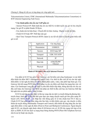 Chương 6: Mạng tốc độ cao và ứng dụng các công nghệ mới

Telecomunication Union), ITMC (International Multimedia Telecommunications Consortium) và
IETF (Internet Engineering Task Force).

      * Các thành phần chủ yếu của VoIP gồm có:
     - Internet Protocol IP: Định danh địa chỉ các thiết bị và định tuyến các gói tin lưu chuyển
mạng. Các gói IP có phần Header 20 Bytes.
      - Các chuẩn nén tín hiệu thoại : Chuyển đổi tín hiệu Analog - Digital và nén tín hiệu.
      - Chuẩn H.323 hoặc SIP: Thiết lập cuộc gọi
      - Real Time Transport Protocol (RTP): Quản lý các kết nối End to End để giảm thiểu mất
gói và trễ.

                          7        Application          Các ứng dụng
                          6       Presentation            CODECS
                          5          Session           H323 hoặc SIP
                          4         Transport          UDP, TCP, RTP
                          3         Network                   IP
                          2         Data link           ATM,FR,PPP
                                                          Ethernet
                          1         Physical

                        Hình 6.9 Mô hình Voice over Internet Protocol


      Các phần tử H.323 bao gồm: Các Gateway, các bộ kiểm soát cổng Gatekeeper và các khối
điều khiển đa điểm MCU (Multipoint Control Unit). Các thiết bị đầu cuối hỗ trợ cho hội nghị
điểm-điểm và hội nghị đa điểm với nhiều thành phần audio, video, data phối hợp tham gia. Các
Gateway liên kết mạng PSTN hoặc ISDN phục vụ cho các điểm cuối thuộc hai mạng làm việc với
nhau. Các Gatekeeper cung cấp các dịch vụ như điều khiển tiếp nhận, thông dịch địa chỉ cho các
đầu cuối hoặc cho Gateway. Các MCU cho phép các thiết bị đầu cuối hay các Gateway thiết lập
hội nghị trên các phiên audio, video và data.
      H.323 là một tập các giao thức và thủ tục cung cấp các dịch vụ truyền thông đa phương tiện -
truyền thoại, hình ảnh và dữ liệu thời gian thực qua mạng chuyển mạch gói bao gồm mạng IP-
based LAN, MAN, WAN… do Hiệp hội viễn thông quốc tế về tiêu chuẩn hoá ITU-T đưa ra.
Chuẩn H.323 bao gồm các chức năng như báo hiệu và điều khiển cuộc gọi, vận chuyển và điều
khiển đa truyền thông (Multimedia Transport and Control), điều khiển độ rộng băng tần cho hội
nghị điểm-điểm và hội nghị đa điểm (Point-to-Point and Multipoint Conferences). Ngoài khuyến
nghị H.323, các khuyến nghị thuộc nhóm H (H-Series) còn có: H.320 cho mạng tích hợp số đa
dịch vụ ISDN, H.324 cho dịch vụ mạng thoại thông thường POTS (Plain Old Telephone Service)
như là các kỹ thuật vận chuyển.

114
 