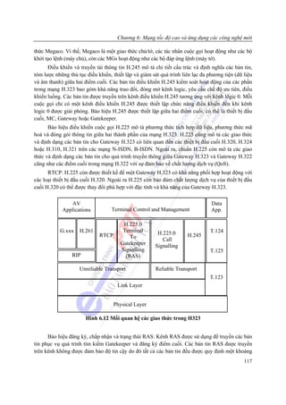 Chương 6: Mạng tốc độ cao và ứng dụng các công nghệ mới

thức Megaco. Vì thế, Megaco là một giao thức chủ/tớ, các tác nhân cuộc gọi hoạt động như các bộ
khởi tạo lệnh (máy chủ), còn các MGs hoạt động như các bộ đáp ứng lệnh (máy tớ).
      Điều khiển và truyền tải thông tin H.245 mô tả chi tiết cấu trúc và định nghĩa các bản tin,
tóm lược những thủ tục điều khiển, thiết lập và giám sát quá trình liên lạc đa phương tiện (dữ liệu
và âm thanh) giữa hai điểm cuối. Các bản tin điều khiển H.245 kiểm soát hoạt động của các phần
trong mạng H.323 bao gòm khả năng trao đổi, đóng mở kênh logic, yêu cầu chế độ ưu tiên, điều
khiển luồng. Các bản tin được truyền trên kênh điều khiển H.245 tương ứng với kênh lôgic 0. Mỗi
cuộc gọi chỉ có một kênh điều khiển H.245 được thiết lập chức năng điều khiển đến khi kênh
logic 0 được giải phóng. Báo hiệu H.245 được thiết lập giữa hai điểm cuối, có thể là thiết bị đầu
cuối, MC, Gateway hoặc Gatekeeper.
      Báo hiệu điều khiển cuộc gọi H.225 mô tả phương thức tích hợp dữ liệu, phương thức mã
hoá và đóng gói thông tin giữa hai thành phần của mạng H.323. H.225 cũng mô tả các giao thức
và định dạng các bản tin cho Gateway H.323 có liên quan đến các thiết bị đầu cuối H.320, H.324
hoặc H.310, H.321 trên các mạng N-ISDN, B-ISDN. Ngoài ra, chuẩn H.225 còn mô tả các giao
thức và định dạng các bản tin cho quá trình truyền thông giữa Gateway H.323 và Gateway H.322
cũng như các điểm cuối trong mạng H.322 với sự đảm bảo về chất lượng dịch vụ (QoS).
      RTCP: H.225 còn được thiết kế để một Gateway H.323 có khả năng phối hợp hoạt động với
các loại thiết bị đầu cuối H.320. Ngoài ra H.225 còn bảo đảm chất lượng dịch vụ của thiết bị đầu
cuối H.320 có thể được thay đổi phù hợp với đặc tính và khả năng của Gateway H.323.

               AV                                                               Data
            Applications           Terminal Control and Management              App.

                                        H.225.0
           G.xxx    H.261               Terminal        H.225.0                 T.124
                             RTCP          To                        H.245
                                                          Call
                                       Gatekeeper      Signalling
                                       Signalling                               T.125
                 RIP                     (RAS)

                    Unreliable Transport               Reliable Transport
                                                                               T.123
                                     Link Layer


                                    Physical Layer

                       Hình 6.12 Mối quan hệ các giao thức trong H323


      Báo hiệu đăng ký, chấp nhận và trạng thái RAS: Kênh RAS được sử dụng để truyền các bản
tin phục vụ quá trình tìm kiếm Gatekeeper và đăng ký điểm cuối. Các bản tin RAS được truyền
trên kênh không được đảm bảo độ tin cậy do đó tất cả các bản tin đều được quy định một khoảng
                                                                                               117
 