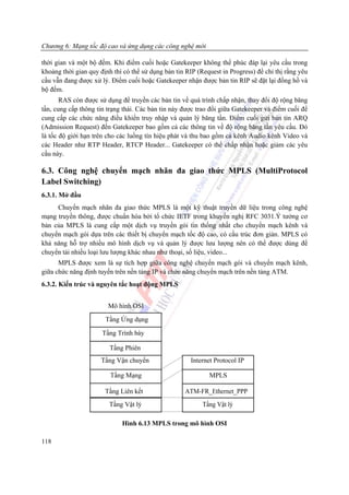 Chương 6: Mạng tốc độ cao và ứng dụng các công nghệ mới

thời gian và một bộ đếm. Khi điểm cuối hoặc Gatekeeper không thể phúc đáp lại yêu cầu trong
khoảng thời gian quy định thì có thể sử dụng bản tin RIP (Request in Progress) để chỉ thị rằng yêu
cầu vẫn đang được xử lý. Điểm cuối hoặc Gatekeeper nhận được bản tin RIP sẽ đặt lại đồng hồ và
bộ đếm.
       RAS còn được sử dụng để truyền các bản tin về quá trình chấp nhận, thay đổi độ rộng băng
tần, cung cấp thông tin trạng thái. Các bản tin này được trao đổi giữa Gatekeeper và điểm cuối để
cung cấp các chức năng điều khiển truy nhập và quản lý băng tần. Điểm cuối gửi bản tin ARQ
(Admission Request) đến Gatekeeper bao gồm cả các thông tin về độ rộng băng tần yêu cầu. Đó
là tốc độ giới hạn trên cho các luồng tín hiệu phát và thu bao gồm cả kênh Audio kênh Video và
các Header như RTP Header, RTCP Header... Gatekeeper có thể chấp nhận hoặc giảm các yêu
cầu này.

6.3. Công nghệ chuyển mạch nhãn đa giao thức MPLS (MultiProtocol
Label Switching)
6.3.1. Mở đầu
     Chuyển mạch nhãn đa giao thức MPLS là một kỹ thuật truyền dữ liệu trong công nghệ
mạng truyền thông, được chuẩn hóa bởi tổ chức IETF trong khuyến nghị RFC 3031.Ý tưởng cơ
bản của MPLS là cung cấp một dịch vụ truyền gói tin thống nhất cho chuyển mạch kênh và
chuyển mạch gói dựa trên các thiết bị chuyển mạch tốc độ cao, có cầu trúc đơn giản. MPLS có
khả năng hỗ trợ nhiều mô hình dịch vụ và quản lý được lưu lượng nên có thể được dùng để
chuyển tải nhiều loại lưu lượng khác nhau như thoại, số liệu, video...
      MPLS được xem là sự tích hợp giữa công nghệ chuyển mạch gói và chuyển mạch kênh,
giữa chức năng định tuyến trên nền tảng IP và chức năng chuyển mạch trên nền tảng ATM.
6.3.2. Kiến trúc và nguyên tắc hoạt động MPLS


                        Mô hình OSI
                       Tầng Ứng dụng

                      Tầng Trình bày

                         Tầng Phiên
                     Tầng Vận chuyển                  Internet Protocol IP

                         Tầng Mạng                           MPLS

                       Tầng Liên kết                ATM-FR_Ethernet_PPP
                        Tầng Vật lý                        Tầng Vật lý

                             Hình 6.13 MPLS trong mô hình OSI

118
 