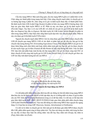 Chương 6: Mạng tốc độ cao và ứng dụng các công nghệ mới

      Cấu trúc mạng MPLS: Một cách tổng quát, cấu trúc mạng MPLS gồm có 2 phần biên và lõi.
Chức năng các thành phần trong mạng tách biệt. Chức năng chuyển mạch nhãn và chuyển gói có
xu hướng tập trung ở phần lõi, chức năng xử lý gói và định tuyến được đẩy về thành phần biên.
Bộ định tuyến biên LER (Label Edge Router) là phần tử biên của mạng MPLS thường được tích
hợp các giao thức định tuyến MPLS và IP. Phần tử này còn được gọi là bộ định tuyến PE
(Provider Edge). Tùy theo vị trí của LER đối với chiều đi của gói tin gọi LER là bộ định tuyến
đầu vào (Ingress) hay đầu ra (Egress). Bộ định tuyến lõi LSR (Label Switch Router) là phần tử
nằm trong mạng MPLS, thực hiện chức năng định tuyến dựa trên việc chuyển mạch nhãn. Phần tử
này còn được gọi là bộ định tuyến P (Provider).
       Nguyên tắc chuyển mạch nhãn MPLS: Gói tin chưa được gán nhãn MPLS được chuyển đến
LER để chuyển qua mạng MPLS, LER sẽ xác định và phân loại gói tin vào các lớp gọi là lớp
chuyển tiếp tương đương FEC (Forwarding Equivalence Class). Phần Header MPLS của gói tin sẽ
được thêm bằng cách chèn thêm một hoặc nhiều nhãn trước gói tin. Sau đó, gói tin được chuyển
đi trên tuyến logic gọi là hầm (Tunnel) để đến Router kế tiếp trên đường đến đích. Việc ấn định
FEC dựa trên một phần hoặc toàn bộ địa chỉ lớp mạng đích. Các gói tin thuộc cùng một FEC sẽ
được chuyển đi trên cùng một tuyến gọi là LSP (Label Switch Path). Cơ chế chuyển gói theo các
LSP cho thấy tính định hướng kết nối của MPLS.



                          LSP                 LSP                 LSP
                 LER                 LSR                  LSR                LER

       IP1                                                                            IP1
                       IP1     #L1         IP1      #L1         IP1   #L1

                       IP1     #L1         IP1      #L1         IP1   #L1
       IP2                                                                            IP2
                              Các gói tin đến từ các địa chỉ khác nhau
                              có thể tập hợp chung vào một tuyến FEC
                             Hình 6.13 Nguyên tắc hoạt động của MPLS


      Cơ chế phân phối nhãn nhằm mục đích trao đổi các thông tin liên kết nhãn trong mạng MPLS
đảm bảo cho các bộ định tuyến liền kề có thể cập nhật, duy trì và thống nhất với nhau về giá trị nhãn
cho các FEC (biểu thị bởi trường Destination) trong cơ sở dữ liệu nhãn. Cơ chế này có thể dựa trên
giao thức định tuyến BGP, OSPF, RSVP-TUNNELS hoặc giao thức phân phối nhãn chuyên dụng
LDP (Label Distribution Protocol). Việc trao đổi thông tin nhãn trong MPLS theo nguyên tắc ngang
hàng. Có 4 loại bản tin trong LDP: Discovery, Session, Advertisement và Notification.
      Cơ chế xử lý nhãn và chuyển gói tin: Khi một gói tin đã được gán nhãn MPLS được chuyển
đến LSR, phần nhãn ngoài cùng sẽ được phân tích. Tùy theo nội dung của nhãn, một trong ba thao
tác sau đây sẽ được thực hiện lên chồng nhãn: tráo đổi hay thay nhãn mới (Swap), lấy nhãn ra
(Pop), thêm nhãn vào (Push).
                                                                                                 119
 