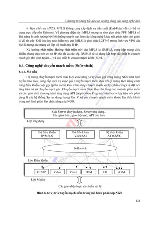 Chương 6: Mạng tốc độ cao và ứng dụng các công nghệ mới

       b. Hạn chế của MPLS: MPLS không cung cấp dịch vụ đầu cuối (End-Point) để có thể sử
dụng trực tiếp như Ethernet. Về phương diện này, MPLS tương tự như giao thức PPP. MPLS có
khả năng bị ảnh hưởng bởi lỗi đường truyền cao hơn các công nghệ khác nên phần nào làm giảm
đi độ tin cậy. Đối thủ duy nhất hiện nay của MPLS là giao thức L2TPv3 trong lĩnh vực VPN đặc
biệt là trong các mạng có lớp lõi thuần túy là IP.
      Xu hướng phát triển: Hướng phát triển mới của MPLS là GMPLS, cung cấp mảng điều
khiển chung dựa trên cơ sở IP cho tất cả các lớp. GMPLS sẽ sử dụng kết hợp các thiết bị chuyển
mạch gói (bộ định tuyến...) và các thiết bị chuyển mạch kênh (SDH..)

6.4. Công nghệ chuyển mạch mềm (Softswitch)
6.4.1. Mở đầu
      Hệ thống chuyển mạch mềm thực hiện chức năng xử lý cuộc gọi trong mạng NGN như định
tuyến, báo hiệu, cung cấp dịch vụ cuộc gọi. Chuyển mạch mềm dựa trên ý tưởng tách riêng chức
năng điều khiển cuộc gọi (phần mềm) khỏi chức năng chuyển mạch vật lý (phần cứng) và đặt nền
tảng trên cơ sở chuyển mạch gói. Chuyển mạch mềm được thực thi bằng các module phần mềm
và các giao diện chương trình ứng dụng API (Application Program Interface) chạy trên nền phần
cứng là các hệ thống Server dung lượng lớn. Vị trí của chuyển mạch mềm thuộc lớp điều khiển
trong mô hình phân lớp chức năng của NGN.


                          Các Server chuyên dụng, Server ứng dụng..
                          Các giao thức, giao diện mở, API báo hiệu
      Lớp ứng dụng


                Bộ điều khiển              Bộ điều khiển               Bộ điều khiển
                 IP/MPLS                    Voice/SS7                   ATM/SVC



                                            Softswitch



       Lớp Điều khiển


             TCP/IP        Video        Voice        TDM              FR        ATM

         Lớp Media

                                Các giao diện logic và chuẩn vật lý

             Hình 6.14 Vị trí chuyển mạch mềm trong mô hình phân lớp NGN

                                                                                          121
 