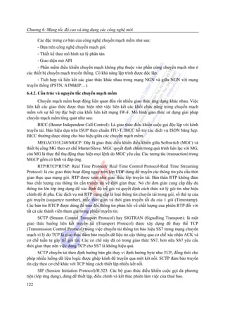 Chương 6: Mạng tốc độ cao và ứng dụng các công nghệ mới

      Các đặc trưng cơ bản của công nghệ chuyển mạch mềm như sau:
      - Dựa trên công nghệ chuyển mạch gói.
      - Thiết kế theo mô hình xử lý phân tán
      - Giao diện mở API
      - Phần mềm điều khiển chuyển mạch không phụ thuộc vào phần cứng chuyển mạch như ở
các thiết bị chuyển mạch truyền thống. Có khả năng lập trình được độc lập.
      - Tích hợp và liên kết các giao thức khác nhau trong mạng NGN và giữa NGN với mạng
truyền thống (PSTN, ATM&IP…).
6.4.2. Cấu trúc và nguyên tắc chuyển mạch mềm
      Chuyển mạch mềm hoạt động liên quan đến rất nhiều giao thức ứng dụng khác nhau. Việc
liên kết các giao thức được thực hiện nhờ việc liên kết các khối chức năng trong chuyển mạch
mềm với sự hỗ trợ đặc biệt của khối liên kết mạng IW-F. Mô hình giao thức sử dụng giải pháp
chuyển mạch mềm tổng quát như sau:
      BICC (Bearer Independent Call Control): Là giao thức điều khiển cuộc gọi độc lập với kênh
truyền tải. Báo hiệu dựa trên ISUP theo chuẩn ITU-T. BICC hỗ trợ các dịch vụ ISDN băng hẹp.
BICC thường được dùng cho báo hiệu giữa các chuyển mạch mềm.
       MEGACO/H.248/MGCP: Đây là giao thức điều khiển điều khiển giữa Softswitch (MGC) và
thiết bị cổng MG theo cơ chế Master/Slave. MGC quyết định chính trong quá trình liên lạc với MG,
còn MG là thực thể thụ động thực hiện mọi lệnh do MGC yêu cầu. Các tương tác (transaction) trong
MGCP gồm có lệnh và đáp ứng.
       RTP/RTCP/RTSP: Real Time Protocol/ Real Time Control Protocol-Real Time Streaming
Protocol: là các giao thức hoạt động ngay trên lớp UDP dùng để truyền các thông tin yêu cầu thời
gian thực qua mạng gói. RTP được xem như giao thức lớp truyền tải. Bản thân RTP không đảm
bảo chất lượng của thông tin cần truyền tải về thời gian thực. Nó chỉ đơn giản cung cấp đầy đủ
thông tin lên lớp ứng dụng để xác định độ trễ gói và quyết định cách thức xử lý gói tin như hiệu
chỉnh độ di pha. Các dịch vụ mà RTP cung cấp là loại thông tin chuyển tải trong gói, số thứ tự của
gói truyền (sequence number), mốc thời gian và thời gian truyền tối đa của 1 gói (Timestamp).
Các bản tin RTCP được dùng để trao đổi thông tin phản hồi về chất lượng của phiên RTP đối với
tất cả các thành viên tham gia trong phiên truyền tin.
      SCTP (Stream Control Transport Protocol) hay SIGTRAN (Signalling Transport): là một
giao thức hướng liên kết truyền tải (Transport Protocol) được xây dựng để thay thế TCP
(Transmission Control Protocol) trong việc chuyển tải thông tin báo hiệu SS7 trong mạng chuyển
mạch vì lý do TCP là giao thức đảm bảo truyền dữ liệu tin cậy thông qua cơ chế xác nhận ACK và
cơ chế tuần tự gây trễ gói tin. Các cơ chế này đã có trong giao thức SS7, hơn nữa SS7 yêu cầu
thời gian thực nên việc dùng TCP cho SS7 là không hiệu quả.
       SCTP chuyển tải theo định hướng bản ghi thay vì định hướng byte như TCP, đồng thời cho
phép nhiều luồng dữ liệu logic được ghép kênh để truyền qua một kết nối. SCTP đảm bảo truyền
tin cậy theo cơ chế khác với TCP bằng cách thiết lập nhiều kết nối.
       SIP (Session Initiation Protocol)/H.323: Các bộ giao thức điều khiển cuộc gọi đa phương
tiện (lớp ứng dụng), dùng để thiết lập, điều chỉnh và kết thúc phiên làm việc của thuê bao.
122
 