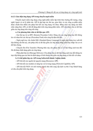 Chương 6: Mạng tốc độ cao và ứng dụng các công nghệ mới

6.4.3. Giao diện ứng dụng API trong chuyển mạch mềm
      Chuyển mạch mềm ứng dụng công nghệ phần mềm lập trình theo hướng đối tượng, công
nghệ Agent và xử lý phân tán. API là tập hợp các thủ tục, giao thức và các công cụ phần mềm
được chuẩn hóa nhằm cho phép liên kết các ứng dụng với nhau. Bằng cách xây dựng các khối
chức năng theo API, có thể dễ dàng phát triển ứng dụng phần mềm. API cho phép chia sẻ dữ liệu
giữa các ứng dụng trên cùng nền tảng.
      a. Các phương thức chia sẻ dữ liệu qua API:
      - Gọi thủ tục từ xa RPC (Remote Procedure Calls): Dùng cho các ứng dụng trao đổi thông
tin với nhau bởi các thủ tục (Procedure/Task) trên cùng bộ đệm dữ liệu.
      - Ngôn ngữ truy vấn chuẩn SQL (Standard Query Language) là ngôn ngữ dùng truy xuất dữ
liệu không cần thủ tục, cho phép chia sẻ dữ liệu giữa các ứng dụng bằng cách truy nhập vào cơ sở
dữ liệu chung.
       - Chuyển file (File Transfer): Phương thức này cho phép chia sẻ số liệu bằng cách trao đổi
file đã được định dạng giữa các ứng dụng.
       - Phân phát bản tin (Message Delivery): Cho phép chia sẻ dữ liệu bằng cách trao đổi thông tin
trực tiếp thông qua các bản tin định dạng có kích thước nhỏ giữa các ứng dụng có liên kết với nhau.
      b. Có thể phân lớp các API trong Softswitch thành 3 nhóm chính:
      - API liên kết các nguồn tài nguyên mạng (Resources API)
      - API liên kết các module có năng lực xử lý trong mạng (Network Capability API)
      - API liên kết NGN với môi trường ngoài như nhà cung cấp dịch vụ thứ 3 hay khách hàng
có nhu cầu phát triển ứng dụng.




                                                                                                123
 