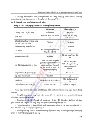 Chương 6: Mạng tốc độ cao và ứng dụng các công nghệ mới

      - Việc quy hoạch địa chỉ trong NGN phải đảm bảo không trùng lặp với các dải địa chỉ đang
được sử dụng trong các mạng truyền thống kết nối đến mạng NGN.
6.4.5. Đánh giá công nghệ chuyển mạch mềm
   Bảng so sánh công nghệ Softwwitch và chuyển mạch kênh.
                                                Softswitch                 Tổng đài PSTN
     Phương pháp chuyển mạch                    Phần mềm                       Điện tử
                                         Phân tán, theo các chuẩn        Riêng biệt của từng
     Kiến trúc
                                                    mở                      nhà sản xuất
     Khả năng tích hợp với ứng dụng
                                                  Dễ dàng                     Khó khăn
     của nhà cung cấp khác
     Khả năng thay đổi mềm dẻo                       có                       Khó khăn
                                         Rẻ, khoảng bằng một nửa
     Giá thành                                                                   Đắt
                                              tổng đài điện tử
                                                                        Rất tốt, tuy có hạn chế
     Khả năng nâng cấp                            Rất cao
                                                                                   hơn
                                         Thấp, giá thành thay đổi
                                                                          Rất cao, tổng đài
                                        gần như tuyến tính theo số
                                                                        PSTN không thích hợp
     Giá thành của cấu hình cơ bản      lượng thuê bao. Cấu hình
                                                                          cho mạng doanh
                                        cơ bản có thể sử dụng cho
                                                                               nghiệp.
                                           mạng doanh nghiệp
     Truyền thông đa phương tiện                    Có                       Rất hạn chế
     Hội nghị truyền hình                         Tốt hơn                         Có
                                                                         Chủ yếu là thoại và
     Lưu lượng                          Thoại, fax, dữ liệu, video...
                                                                                fax
     Thiết kế cho độ dài cuộc gọi             Khụng hạn chế              Ngắn (chỉ vài phút)

      Công nghệ chuyển mạch mềm có những ưu điểm nổi bật so với các công nghệ truyền thông
như sau:
      - Cho phép đưa ra giải pháp phần mềm chung đối với việc xử lý cuộc gọi, có thể áp dụng
trên nhiều loại mạng khác nhau.
       - Đơn giản cấu trúc hệ thống và linh hoạt trong việc thay đổi tính năng, cấu hình, mở rộng
phát triển và liên kết giữa các hãng cũng như giữa các nhà cung cấp dịch vụ.
      - Cho phép tích hợp và phát triển các phần mềm thông minh của các nhà cung cấp dịch vụ,
khai thác tiềm năng của mạng trong tương lai.
      - Dễ dàng tích hợp dịch vụ mới từ nhà cung cấp thứ ba đồng thời cho phép người sử dụng
có thể tự phát triển ứng dụng và dịch vụ.

                                                                                                  125
 