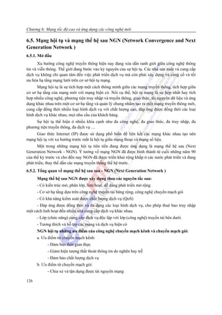 Chương 6: Mạng tốc độ cao và ứng dụng các công nghệ mới

6.5. Mạng hội tụ và mạng thế hệ sau NGN (Network Convergence and Next
Generation Network )
6.5.1. Mở đầu
       Xu hướng công nghệ truyền thông hiện nay đang xóa dần ranh giới giữa công nghệ thông
tin và viễn thông. Thế giới đang bước vào kỷ nguyên của sự hội tụ. Các nhà sản xuất và cung cấp
dịch vụ không chỉ quan tâm đến việc phát triển dịch vụ mà còn phải xây dựng và củng cố và tối
ưu hóa hạ tầng mạng lưới trên cơ sở hội tụ mạng.
      Mạng hội tụ là sự tích hợp một cách thông minh giữa các mạng truyền thông, tích hợp giữa
cơ sở hạ tầng của mạng mới với mạng hiện có. Nói cụ thể, hội tụ mạng là sự hợp nhất hay tích
hợp nhiều công nghệ, phương tiện truy nhập và truyền thông, giao thức, tài nguyên dữ liệu và ứng
dụng khác nhau trên một cơ sở hạ tầng và quản lý chung nhằm tạo ra một mạng truyền thông mới,
cung cấp đổng thời nhiều loại hình dịch vụ với chất lượng cao, đáp ứng được đồng thời các loại
hình dịch vụ khác nhau, mọi nhu cầu của khách hàng.
     Sự hội tụ thể hiện ở nhiều khía cạnh như đa công nghệ, đa giao thức, đa truy nhập, đa
phương tiện truyền thông, đa dịch vụ …
     Giao thức Internet (IP) được sử dụng phổ biến để liên kết các mạng khác nhau tạo nên
mạng hội tụ với xu hướng trước mắt là hội tụ giữa mạng thoại và mạng số liệu.
       Một trong những mạng hội tụ tiên tiến đang được ứng dụng là mạng thế hệ sau (Next
Generation Network - NGN). Ý tưởng về mạng NGN đã được hình thành từ cuối những năm 90
của thế kỷ trước và cho đến nay NGN đã được triển khai rộng khắp ở các nước phát triển và đang
phát triển, thay thế dần các mạng truyền thống thế hệ trước.
6.5.2. Tổng quan về mạng thế hệ sau sau - NGN (Next Generation Network )
      Mạng thế hệ sau NGN được xây dựng theo các nguyên tắc sau:
      - Có kiến trúc mở, phân lớp, linh hoạt, dễ dàng phát triển mở rộng
      - Cơ sở hạ tầng dựa trên công nghệ truyền tải băng rộng, công nghệ chuyển mạch gói
      - Có khả năng kiểm soát được chất lượng dịch vụ (QoS)
     - Đáp ứng được đồng thời và đa dạng các loại hình dịch vụ, cho phép thuê bao truy nhập
một cách linh hoạt đến nhiều nhà cung cấp dịch vụ khác nhau.
      - Lớp (chức năng) cung cấp dịch vụ độc lập với lớp (công nghệ) truyền tải bên dưới.
      - Tương thích và hỗ trợ các mạng và dịch vụ hiện có
      NGN hội tụ những ưu điểm của công nghệ chuyển mạch kênh và chuyển mạch gói:
      a. Ưu điểm từ chuyển mạch kênh:
            - Đảm bảo thời gian thực
            - Giảm hiện tượng thất thoát thông tin do nghẽn hay trễ
            - Đảm bảo chất lượng dịch vụ
      b. Ưu điểm từ chuyển mạch gói:
            - Chia xẻ và tận dụng được tài nguyên mạng

126
 