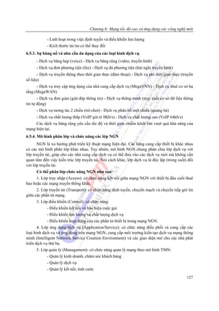 Chương 6: Mạng tốc độ cao và ứng dụng các công nghệ mới

            - Linh hoạt trong việc định tuyến và điều khiển lưu lượng
            - Kích thước tải tin có thể thay đổi
6.5.3. Sự bùng nổ và nhu cầu da dạng của các loại hình dịch vụ
      - Dịch vụ băng hẹp (voice) - Dịch vụ băng rộng (video, truyền hình)
      - Dịch vụ đơn phương tiện (fax) - Dịch vụ đa phương tiện (hội nghị truyền hình)
       - Dịch vụ truyền thông theo thời gian thực (đàm thoại) - Dịch vụ phi thời gian thực (truyền
số liệu)
      - Dịch vụ truy cập ứng dụng của nhà cung cấp dịch vụ (MegaVNN) - Dịch vụ thuê cơ sở hạ
tầng (MegaWAN)
       - Dịch vụ đơn giản (giải đáp thông tin) - Dịch vụ thông minh (truy xuất cơ sở dữ liệu thông
tin tự động)
       - Dịch vụ tương tác 2 chiều (trò chơi) - Dịch vụ phân bố một chiều (quảng bá)
     - Dịch vụ chất lượng thấp (VoIP giá rẻ 8Kb/s) - Dịch vụ chất lượng cao (VoIP 64kb/s)
     Các dịch vụ băng rộng yêu cầu tốc độ và thời gian chiếm kênh lớn vượt quá khả năng của
mạng hiện tại.
6.5.4. Mô hình phân lớp và chức năng các lớp NGN
      NGN là xu hướng phát triển kỹ thuật mạng hiện đại. Các hãng cung cấp thiết bị khác nhau
có các mô hình phân lớp khác nhau. Tuy nhiên, mô hình NGN chung phân chia lớp dịch vụ với
lớp truyền tải, giúp cho các nhà cung cấp dịch vụ có thể đưa vào các dịch vụ mới mà không cần
quan tâm đến việc kiến trúc lớp truyền tải. Nói cách khác, lớp dịch vụ là độc lập (trong suốt) đối
với lớp truyền tải.
      Có thể phân lớp chức năng NGN như sau:
      1. Lớp truy nhập (Access): có chức năng kết nối giữa mạng NGN với thiết bị đầu cuối thuê
bao hoặc các mạng truyền thống khác.
      2. Lớp truyền tải (Transport): có chức năng định tuyến, chuyển mạch và chuyển tiếp gói tin
giữa các phần tử mạng.
      3. Lớp điều khiển (Control): có chức năng
            - Điều khiển kết nối và báo hiệu cuộc gọi
            - Điều khiển lưu lượng và chất lượng dịch vụ
            - Điều khiển hoạt động của các phần tử thiết bị trong mạng NGN.
       4. Lớp ứng dụng/dịch vụ (Application/Service): có chức năng điều phối và cung cấp các
loại hình dịch vụ và ứng dụng trên mạng NGN, cung cấp môi trường kiến tạo dịch vụ mạng thông
minh (Intelligent Network Service Creation Environment) và các giao diện mở cho các nhà phát
triển dịch vụ thứ ba.
      5. Lớp quản lý (Management): có chức năng quản lý mạng theo mô hình TMN:
            - Quản lý kinh doanh, chăm sóc khách hàng
            - Quản lý dịch vụ
            - Quản lý kết nối, tính cước
                                                                                              127
 