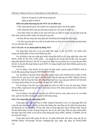 Chương 6: Mạng tốc độ cao và ứng dụng các công nghệ mới

            - Quản lý tài nguyên và chất lượng mạng lưới
            - Quản lý phần tử thiết bị
      Kiến trúc phân lớp mang lại cho NGN các ưu điểm sau:
      - Chức năng chuyển mạch vật lý phân tán sẽ giúp giải quyết vấn đề tắc nghẽn
      - Chức năng điều phốí cuộc gọi tập trung sẽ giúp cho việc quản lý thuận lợi
      - Giao diện chuẩn cho phép sự lựa chọn linh hoạt các phần tử mạng của các nhà cung cấp
khác nhau, phát huy điểm mạnh của từng nhà cung cấp
      - Sự thay đổi hay nâng cấp công nghệ một lớp không ảnh hưởng đến toàn mạng.
      - Các nhà cung cấp dịch vụ có thể tự do phát triển các dịch vụ mới mà không quá phụ thuộc
vào các nhà khai thác mạng
6.5.5. Cấu trúc và các thành phần hệ thống NGN
     Các hãng khác nhau đưa ra các giải pháp khác nhau về cấu trúc NGN. Tuy nhiên, nhìn
chung các thành phần cơ bản của hệ thống bao gồm:
      Các hệ thống ở lớp truy nhập gồm nhiều chủng loại thiết bị với công nghệ khác nhau như
POTS, VOIP, IP, FR, X25, ATM, xDSL… cho phép kết nối tới các thiết bị đầu cuối của người
dùng (Residential Gateway), kết nối tới mạng truy nhập (Access Gateway) và cung cấp giao diện
kết nối và chuyển đổi dạng thông tin giữa NGN với mạng chuyển mạch kênh (Media gateway hay
Trunk Gateway).
      Các hệ thống ở lớp chuyển tải bao gồm bộ định tuyến, chuyển mạch IP/MPLS, thiết bị
truyền dẫn quang dung lượng lớn DWDM/SONET/SDH.
      Các hệ thống ở lớp điều khiển bao gồm chuyển mạch mềm (SoftSwitch) là phần tử điều
khiển kết nối cuộc gọi (Call Agent) và điều khiển cổng đa phương tiện MGC (Media Gateway
Controller), thiết bị cổng báo hiệu SG (Signalling Gateway) cung cấp giao diện kết nối báo hiệu
với mạng truyền thống với các giao thức báo hiệu SS7, SMS, WAP...
      Các hệ thống ở lớp dịch vụ và ứng dụng bao gồm các thiết bị máy chủ ứng dụng: Media
Server (MS), Application Server (AS), Call Feature Server (FS), Man-machine Server, Subscriber
Database Server.
      Các hệ thống ở lớp quản lý bao gồm các thiết bị quản lý cước, giám sát sự cố, can thiệp
lệnh, quản lý cấu hình, tài nguyên, quản lý chất lượng mạng.
6.5.6. Các công nghệ nền tảng trong NGN
      Công nghệ truy nhập thuê bao số xDSL (Digital Subscriber Line): Là công nghệ điều chế
cung cấp giải pháp truyền dữ liệu và thoại trên đường dây cáp đồng âm tần nhằm tận dụng được
dải thông tần số của cáp đồng. Về bản chất, DSL là công nghệ thực hiện ở Modem DSL chuyển
dữ liệu thành dạng tín hiệu số dung lượng lớn, tần số cao, phổ rộng. DSL bao gồm nhiều phiên
bản khác nhau như ADSL có tốc độ hai chiều không đối xứng, HDSL, SHDSL, G.SHDSL (tốc độ
hai chiều đối xứng) …
   Công nghệ truyền dẫn quang tốc độ cao với ghép kênh phân chia bước sóng mật độ cao
DWDM (Dense Wavelength Division Multiplexing) theo phân cấp đồng bộ SONET/SDH
128
 
