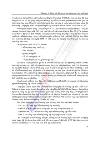 Chương 6: Mạng tốc độ cao và ứng dụng các công nghệ mới

(Synchronous Optical Network/Synchronous Digital Hierachy). WDM cho phép sử dụng độ rộng
băng tần rất lớn của sợi quang bằng cách kết hợp một số các tín hiệu ghép kênh theo thời gian với
bước sóng khác nhau đồng thời có thể tận# dụng được các cửa sổ không gian, thời gian và độ dài
bước sóng. Công nghệ WDM cho phép nâng tốc độ các truyền dẫn lên 5 Gb/s, 10 Gb/s và 20 Gb/s.
      Phương thức truyền thông không đồng bộ ATM (Asynchronous Transfer Mode): Thông tin
của một ứng dụng không nhất thiết phải xuất hiện một cách tuần hoàn và đồng bộ. ATM sử dụng
các tế bào có độ dài cố định 53 byte, không định vị theo xung đồng bộ và thay đổi theo nhu cầu
truyền tin. ATM cho phép chuyển tải lưu lượng cho nhiều loại dịch vụ với tốc độ khác nhau. Hiện
nay, xu hướng kết hợp công nghệ ATM với DSL mang lại một giải pháp hiệu quả cho dịch vụ
truy nhập băng rộng.
      Các đặc trưng chính của ATM như sau:
            - Hỗ trợ đa dịch vụ, đa tốc độ
            - Đảm bảo QoS
            - Quản lý băng tần
            - Kết nối hướng liên kết.
            - Tốc độ chuyển gói cao, giảm trễ gói tin
       Định tuyến và chuyển mạch gói tin IP (Internet Protocol): Có các đặc trưng cơ bản sau: Qui
hoạch địa chỉ toàn cục: Mỗi một giao diện mạng được gán một địa chỉ duy nhất. Tận dụng năng
lực truyền tối đa (Best Effort): IP cố gắng tối đa để chuyền các gói tin, tuy nhiên nó không có cam
kết về chất lượng dịch vụ (QoS) như tỉ lệ thành công hay thời gian cần để đưa gói tin đến đích.
Với phiên bản IPv6, một số tính năng mới được hỗ trợ như phương pháp đánh địa chỉ linh hoạt,
không gian địa chỉ lớn. Cơ chế bảo mật cao. Hỗ trợ đa phương tiện. Hỗ trợ chất lượng dịch vụ
QoS và có khả năng tự cấu hình
      Chuyển mạch nhãn đa giao thức MPLS (Multiprotocol Label Switching) đã trở thành công
nghệ nền tảng trong lớp chuyển tải của NGN.
      Công nghệ chuyển mạch mềm (Softswitch):là công nghệ cốt lõi trong lớp điều khiển NGN.
Phần tử hệ thống trung tâm sử dụng công nghệ này chính là MGC (Media Gateway Controller).
Ngoài ra, công cụ lập trình theo module giao diện chương trình ứng dụng API (Application
Program Interface) cũng được ứng dụng nhiều ở các lớp ứng dụng/dịch vụ và quản lý cũng như
liên kết giữa chúng với lớp điều khiển trong NGN. Có thể xem API như một công nghệ phần mềm
nền tảng trong Softswitch nói riêng và NGN nói chung.
      Tóm lại xu hướng hiện nay của công nghệ nền tảng theo phân lớp NGN như sau:
      - IP/ATM/DSL: công nghệ nền tảng trong lớp truy nhập
      - IP/MPLS/SDH/WDM/Optical: công nghệ nền tảng trong lớp truyền tải
      - IP/Ehernet (FE,GE) + Softswitch: công nghệ nền tảng trong lớp điều khiển
      - IP/FE + API: công nghệ nền tảng trong lớp ứng dụng/dịch vụ và quản
      - SCTP chuyển tải theo hướng bản ghi, không như TCP hướng byte, đồng thời cho phép
nhiều luồng dữ liệu logic được ghép kênh để truyền qua một kết nối. SCTP đảm bảo truyền tin
cậy theo cơ chế khác với TCP bằng cách thiết lập nhiều kết nối.
                                                                                               129
 