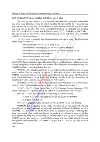 Chương 6: Mạng tốc độ cao và ứng dụng các công nghệ mới

6.5.7. Mô hình NGN và các giải pháp thiết kế của một số hãng
      Trên cơ sở mô hình chung NGN, các hãng viễn thông khác nhau có các giải pháp thiết kế
theo nhiều chuẩn khác nhau. Trong đó, một số giải pháp thể hiện tính khả thi, rõ ràng, đáp ứng
được mục tiêu đặt ra chung nhất của các mô hình, có nhiều ý tưởng mới và phù hợp với cơ sở hạ
tầng mạng hiện tại, đồng thời đảm bảo xu hướng phát triển chung của công nghệ như: giải pháp
SURPASS của SIEMENS, Alcatel 1000 SoftSwitch của ALCATEL, ENGINE của ERICSSON…
Đặc biệt, mô hình của SIEMENS có nhiều điểm tương đồng với mô hình NGN của tổ chức MSF
(MultiService Switching Forum).
       * ALCATEL đưa ra giải pháp tổng thể gồm các bước phát triển từ mạng viễn thông hiện tại
tiến tới mạng NGN như sau :
           1. Duy trì mạng PSTN và hội tụ với mạng số liệu.
           2. Phát triển thoại trên công nghệ gói đối với các dịch vụ đường dài.
           3. Phát triển thoại trên công nghệ gói đối với các dịch vụ truy nhập nội hạt.
           4. Phát triển các dịch vụ đa phương tiện
           5. Phát triển mạng NGN hoàn chỉnh
      * ERICSSON: Ericsson giới thiệu giải pháp mạng thế hệ mới có tên gọi là ENGINE. Cấu
trúc ENGINE hướng tới các ứng dụng và hoạt động theo cơ chế Client/Server và Gateway/Server.
Các ứng dụng gồm có hai phần: phần Client trên máy đầu cuối và phần Server chạy trên máy chủ.
Hai phần giao tiếp với nhau qua các giao diện mở.
      * NORTEL: Mục tiêu chính của Nortel là hoàn thiện mạng lõi, đảm bảo hợp nhất các mạng
thoại và số liệu để có thể cung cấp các dịch vụ IP, ATM bằng cách đưa ra giải pháp mạng lõi
IP/MPLS bao gồm bộ định tuyến và chuyển mạch MPLS có giao diện quang. Hệ thống chuyển
mạch trên cơ sở kết hợp ATM và IP/MPLS có khả năng cung cấp đa dịch vụ cho thuê bao với
dung lượng 40 Gbit/s và có khả năng mở rộng lên tới 19,2 Terabit/s.
     * JUNIPER: Giới thiệu mô hình NGN gồm các thành phần: POS (Paket over Synchnonization
Network). B-RAS (Broadband Remote access Server) và NAS (Narrow Access Server).
      * CISCO: DS-1,T1: Digital Signal Level 1, CPE: Customer Premise Equipment, PBX:
Private Exchange, SS7: Signalling system no.7, MGCP: Media Gateway Control Protocol.
      * LUCENT: Lucent đưa ra giải pháp NGN tập trung chủ yếu vào hai lớp:
           1. Lớp lõi ATM/IP và công nghệ truyền dẫn quang tiên tiến DWDM
            2. Lớp phân phối dịch vụ
      * NEC đưa ra giải pháp chuyển mạch tích hợp IP/ATM/STM với các cổng đa năng.
      * SIEMENS đưa ra giải pháp khả thi và khá hoàn chỉnh về cấu trúc mạng NGN, đáp ứng
được phần lớn các mục tiêu đặt ra ở mô hình NGN. Giải pháp NGN của SIEMENS có tên gọi là
SURPASS. Theo quan điểm của SIEMENS, NGN có cấu trúc phân tán, vì vậy có khả năng điều
khiển chuyển mạch NGN, cơ chế truy nhập, cơ chế truyền tải, cơ chế quản lý mạng, cơ chế điều
khiển dựa trên hệ thống máy chủ tập trung, cơ chế truy nhập đa dịch vụ, cơ chế truyền tải trên
IP/MPLS và giao diện quang, cơ chế điều khiển sử dụng giao thức SNMP (Simple Network
Management Protocol) trên nền JAVA/CORBA, với giao diện HTTP để tạo giao diện WEB với
người sử dụng.
130
 