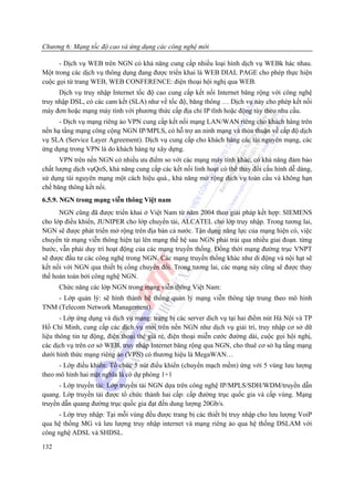 Chương 6: Mạng tốc độ cao và ứng dụng các công nghệ mới

      - Dịch vụ WEB trên NGN có khả năng cung cấp nhiều loại hình dịch vụ WEBk hác nhau.
Một trong các dịch vụ thông dụng đang được triển khai là WEB DIAL PAGE cho phép thực hiện
cuộc gọi từ trang WEB, WEB CONFERENCE: điện thoại hội nghị qua WEB.
      Dịch vụ truy nhập Internet tốc độ cao cung cấp kết nối Internet băng rộng với công nghệ
truy nhập DSL, có các cam kết (SLA) như về tốc độ, băng thông … Dịch vụ này cho phép kết nối
máy đơn hoặc mạng máy tính với phương thức cấp địa chỉ IP tĩnh hoặc động tùy theo nhu cầu.
      - Dịch vụ mạng riêng ảo VPN cung cấp kết nối mạng LAN/WAN riêng cho khách hàng trên
nền hạ tầng mạng công cộng NGN IP/MPLS, có hỗ trợ an ninh mạng và thỏa thuận về cấp độ dịch
vụ SLA (Service Layer Agreement). Dịch vụ cung cấp cho khách hàng các tài nguyên mạng, các
ứng dụng trong VPN là do khách hàng tự xây dựng.
      VPN trên nền NGN có nhiều ưu điểm so với các mạng máy tính khác, có khả năng đảm bảo
chất lượng dịch vụQoS, khả năng cung cấp các kết nối linh hoạt có thể thay đổi cấu hình dễ dàng,
sử dụng tài nguyên mạng một cách hiệu quả., khả năng mở rộng dịch vụ toàn cầu và không hạn
chế băng thông kết nối.
6.5.9. NGN trong mạng viễn thông Việt nam
      NGN cũng đã được triển khai ở Việt Nam từ năm 2004 theo giải pháp kết hợp: SIEMENS
cho lớp điều khiển, JUNIPER cho lớp chuyển tải, ALCATEL cho lớp truy nhập. Trong tương lai,
NGN sẽ được phát triển mở rộng trên địa bàn cả nước. Tận dụng năng lực của mạng hiện có, việc
chuyển từ mạng viễn thông hiện tại lên mạng thế hệ sau NGN phải trải qua nhiều giai đoạn. từng
bước, vẫn phải duy trì hoạt động của các mạng truyền thống. Đồng thời mạng đường trục VNPT
sẽ được đầu tư các công nghệ trong NGN. Các mạng truyền thống khác như di động và nội hạt sẽ
kết nối với NGN qua thiết bị cổng chuyển đổi. Trong tương lai, các mạng này cũng sẽ được thay
thế hoàn toàn bởi công nghệ NGN.
      Chức năng các lớp NGN trong mạng viễn thông Việt Nam:
    - Lớp quản lý: sẽ hình thành hệ thống quản lý mạng viễn thông tập trung theo mô hình
TNM (Telecom Network Management).
       - Lớp ứng dụng và dịch vụ mạng: trang bị các server dich vụ tại hai điểm nút Hà Nội và TP
Hồ Chí Minh, cung cấp các dịch vụ mới trên nền NGN như dịch vụ giải trí, truy nhập cơ sở dữ
liệu thông tin tự động, điện thoại thẻ giá rẻ, điện thoại miễn cước đường dài, cuộc gọi hội nghị,
các dịch vụ trên cơ sở WEB, truy nhập Internet băng rộng qua NGN, cho thuê cơ sở hạ tầng mạng
dưới hình thức mạng riêng ảo (VPN) có thương hiệu là MegaWAN…
      - Lớp điều khiển: Tổ chức 5 nút điều khiển (chuyển mạch mềm) ứng với 5 vùng lưu lượng
theo mô hình hai mặt nghĩa là có dự phòng 1+1
      - Lớp truyền tải: Lớp truyền tải NGN dựa trên công nghệ IP/MPLS/SDH/WDM/truyền dẫn
quang. Lớp truyền tải được tổ chức thành hai cấp: cấp đường trục quốc gia và cấp vùng. Mạng
truyền dẫn quang đường trục quốc gia đạt đến dung lượng 20Gb/s.
      - Lớp truy nhập: Tại mỗi vùng đều được trang bị các thiết bị truy nhập cho lưu lượng VoiP
qua hệ thống MG và lưu lượng truy nhập internet và mạng riêng ảo qua hệ thống DSLAM với
công nghệ ADSL và SHDSL.

132
 