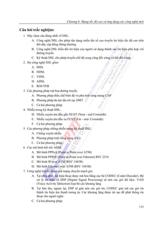 Chương 6: Mạng tốc độ cao và ứng dụng các công nghệ mới

Câu hỏi trắc nghiệm:
  1. Hãy chọn câu đúng nhất về DSL:
        A. Công nghệ DSL cho phép tận dụng miền tần số cao truyền tín hiệu tốc độ cao trên
            đôi dây cáp đồng thông thường.
        B. Công nghệ DSL biến đổi tín hiệu của người sử dụng thành các tín hiệu phù hợp với
            đường truyền.
        C. Kỹ thuật DSL cho phép truyền chế độ song công đối xứng và bất đối xứng.
  2. Họ công nghệ DSL gồm:
        A. IDSL
        B. HDSL
        C. VDSL
        D. ADSL
        E. ROUTER
  3. Các phương pháp mã hóa đường truyền
        A. Phương pháp điều chế biên độ và pha triệt sóng mang CAP
        B. Phương pháp đa âm tần rời rạc DMT
        C. Cả hai phương pháp.
  4. Nhiễu trong kỹ thuật DSL:
        D. Nhiễu xuyên âm đầu gần NEXT (Near - end Crosstalk)
        E. Nhiễu xuyên âm đầu xa FEXT (Far - end- Crosstalk)
        F. Cả hai phương pháp.
  5. Các phương pháp chống nhiễu trong kỹ thuật DSL:
        A. Chống xuyên nhiễu
        B. Phương pháp triệt tiếng vọng (EC)
        C. Cả hai phương pháp.
  6. Các mô hình kết nối ADSL
        A. Mô hình PPPoA (Point to Point over ATM)
        B. Mô hình PPPoE (Point to Point over Ethernet) RFC 2516
        C. Mô hình IP over ATM (RFC 1483R)
        D. Mô hình Ethernet over ATM (RFC 1483B)
  7. Công nghệ truyền thoại qua mạng chuyển mạch gói:
        A. Tại phía phát, tín hiệu thoại được mã hóa bằng các bộ CODEC (Coder-Decoder). Bộ
            xử lý tín hiệu số DSP (Digital Signal Processing) sẽ nén các gói dữ liệu/. VAD
            (Voice Activity Detection) loại bỏ các khoảng lặng
        B. Tại bên thu, ngược lại, DSP sẽ giải nén các gói tin, CODEC giải mã các gói tin
            thành tín hiệu âm thanh tương tự. Các khoảng lặng được tái tạo để phát thông tin
            thoại cho người nghe.
        C. Cả hai phương pháp.
                                                                                        133
 