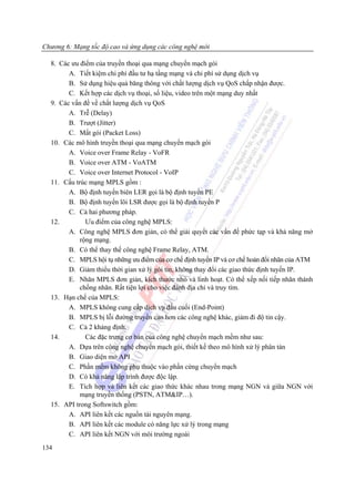 Chương 6: Mạng tốc độ cao và ứng dụng các công nghệ mới

  8. Các ưu điểm của truyền thoại qua mạng chuyển mạch gói
        A. Tiết kiệm chi phí đầu tư hạ tầng mạng và chi phí sử dụng dịch vụ
        B. Sử dụng hiệu quả băng thông với chất lượng dịch vụ QoS chấp nhận được.
        C. Kết hợp các dịch vụ thoại, số liệu, video trên một mạng duy nhất
  9. Các vấn đề về chất lượng dịch vụ QoS
        A. Trễ (Delay)
        B. Trượt (Jitter)
        C. Mất gói (Packet Loss)
  10. Các mô hình truyền thoại qua mạng chuyển mạch gói
        A. Voice over Frame Relay - VoFR
        B. Voice over ATM - VoATM
        C. Voice over Internet Protocol - VoIP
  11. Cấu trúc mạng MPLS gồm :
        A. Bộ định tuyến biên LER gọi là bộ định tuyến PE
        B. Bộ định tuyến lõi LSR được gọi là bộ định tuyến P
        C. Cả hai phương pháp.
  12.         Ưu điểm của công nghệ MPLS:
        A. Công nghệ MPLS đơn giản, có thể giải quyết các vấn đề phức tạp và khả năng mở
            rộng mạng.
        B. Có thể thay thế công nghệ Frame Relay, ATM.
        C. MPLS hội tụ những ưu điểm của cơ chế định tuyến IP và cơ chế hoán đổi nhãn của ATM
        D. Giảm thiểu thời gian xử lý gói tin, không thay đổi các giao thức định tuyến IP.
        E. Nhãn MPLS đơn giản, kích thước nhỏ và linh hoạt. Có thể xếp nối tiếp nhãn thành
            chồng nhãn. Rất tiện lợi cho việc đánh địa chỉ và truy tìm.
  13. Hạn chế của MPLS:
        A. MPLS không cung cấp dịch vụ đầu cuối (End-Point)
        B. MPLS bị lỗi đường truyền cao hơn các công nghệ khác, giảm đi độ tin cậy.
        C. Cả 2 khảng định.
  14.         Các đặc trưng cơ bản của công nghệ chuyển mạch mềm như sau:
        A. Dựa trên công nghệ chuyển mạch gói, thiết kế theo mô hình xử lý phân tán
        B. Giao diện mở API
        C. Phần mềm không phụ thuộc vào phần cứng chuyển mạch
        D. Có khả năng lập trình được độc lập.
        E. Tích hợp và liên kết các giao thức khác nhau trong mạng NGN và giữa NGN với
            mạng truyền thống (PSTN, ATM&IP…).
  15. API trong Softswitch gồm:
        A. API liên kết các nguồn tài nguyên mạng.
        B. API liên kết các module có năng lực xử lý trong mạng
        C. API liên kết NGN với môi trường ngoài
134
 