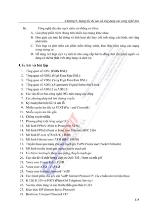 Chương 6: Mạng tốc độ cao và ứng dụng các công nghệ mới

  16.           Công nghệ chuyển mạch mềm có những ưu điểm:
         A.   Giải pháp phần mềm chung trên nhiều loại mạng khác nhau.
         B.   Đơn giản cấu trúc hệ thống và linh hoạt khi thay đổi tính năng, cấu hình, mở rộng
              phát triển.
         C.   Tích hợp và phát triển các phần mềm thông minh, khai thác tiềm năng của mạng
              trong tương lai.
         D.   Dễ dàng tích hợp dịch vụ mới từ nhà cung cấp thứ ba đồng thời cho phép người sử
              dụng có thể tự phát triển ứng dụng và dịch vụ.

Câu hỏi và bài tập
 1.   Tổng quan về IDSL (ISDN DSL):
 2.   Tổng quan về HDSL (High Data Rate DSL):
 3.   Tổng quan về VDSL (Very High Data Rate DSL):
 4.   Tổng quan về ADSL (Asymmetric Digital Subscriber Line)
 5.   Tổng quan về ADSL2 và ADSL2+
 6.   Các vấn đề cơ bản công nghệ DSL trên mạng cáp đồng
 7.   Các phương pháp mã hóa đường truyền
 8.   Kỹ thuật phát hiện lỗi và sửa lỗi
 9.   Nhiễu xuyên âm đầu xa FEXT (Far - end Crosstalk)
10.   Nhiễu xuyên âm đầu gần
11.   Chống xuyên nhiễu
12.   Phương pháp triệt tiếng vọng (EC)
13.   Mô hình PPPoA (Point to Point over ATM)
14.   Mô hình PPPoE (Point to Point over Ethernet) RFC 2516
15.   Mô hình IP over ATM (RFC 1483R)
16.   Mô hình Ethernet over ATM (RFC 1483B)
17.   Truyền thoại qua mạng chuyển mạch gói VoPN (Voice over Packet Network)
18.   Mô hình truyền thoại qua mạng chuyển mạch gói
19.   Ưu điểm của truyền thoại qua mạng chuyển mạch gói
20.   Các vấn đề về chất lượng dịch vụ QoS: Trễ , Trượt và mất gói
21.   Voice over Frame Relay VoFR
22.   Voice over ATM - VoATM
23.   Voice over Internet Protocol - VoIP
24.   Các thành phần chủ yếu của VoIP: Internet Protocol IP: Các chuẩn nén tín hiệu thoại
25.   H.320, H.324 và POTS (Plain Old Telephone Service)
26.   Vai trò, chức năng và các thành phần giao thức H.323
27.   Giao thức SIP (Session Initial Protocol)
28.   Real-time Transport Protocol RTP
                                                                                            135
 