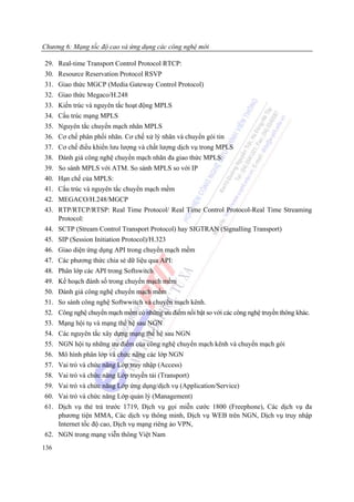Chương 6: Mạng tốc độ cao và ứng dụng các công nghệ mới

29. Real-time Transport Control Protocol RTCP:
30. Resource Reservation Protocol RSVP
31. Giao thức MGCP (Media Gateway Control Protocol)
32. Giao thức Megaco/H.248
33. Kiến trúc và nguyên tắc hoạt động MPLS
34. Cấu trúc mạng MPLS
35. Nguyên tắc chuyển mạch nhãn MPLS
36. Cơ chế phân phối nhãn. Cơ chế xử lý nhãn và chuyển gói tin
37. Cơ chế điều khiển lưu lượng và chất lượng dịch vụ trong MPLS
38. Đánh giá công nghệ chuyển mạch nhãn đa giao thức MPLS:
39. So sánh MPLS với ATM. So sánh MPLS so với IP
40. Hạn chế của MPLS:
41. Cấu trúc và nguyên tắc chuyển mạch mềm
42. MEGACO/H.248/MGCP
43. RTP/RTCP/RTSP: Real Time Protocol/ Real Time Control Protocol-Real Time Streaming
    Protocol:
44. SCTP (Stream Control Transport Protocol) hay SIGTRAN (Signalling Transport)
45. SIP (Session Initiation Protocol)/H.323
46. Giao diện ứng dụng API trong chuyển mạch mềm
47. Các phương thức chia sẻ dữ liệu qua API:
48. Phân lớp các API trong Softswitch
49. Kế hoạch đánh số trong chuyển mạch mềm
50. Đánh giá công nghệ chuyển mạch mềm
51. So sánh công nghệ Softwwitch và chuyển mạch kênh.
52. Công nghệ chuyển mạch mềm có những ưu điểm nổi bật so với các công nghệ truyền thông khác.
53. Mạng hội tụ và mạng thế hệ sau NGN
54. Các nguyên tắc xây dựng mạng thế hệ sau NGN
55. NGN hội tụ những ưu điểm của công nghệ chuyển mạch kênh và chuyển mạch gói
56. Mô hình phân lớp và chức năng các lớp NGN
57. Vai trò và chức năng Lớp truy nhập (Access)
58. Vai trò và chức năng Lớp truyền tải (Transport)
59. Vai trò và chức năng Lớp ứng dụng/dịch vụ (Application/Service)
60. Vai trò và chức năng Lớp quản lý (Management)
61. Dịch vụ thẻ trả trước 1719, Dịch vụ gọi miễn cước 1800 (Freephone), Các dịch vụ đa
    phương tiện MMA, Các dịch vụ thông minh, Dịch vụ WEB trên NGN, Dịch vụ truy nhập
    Internet tốc độ cao, Dịch vụ mạng riêng ảo VPN,
62. NGN trong mạng viễn thông Việt Nam
136
 