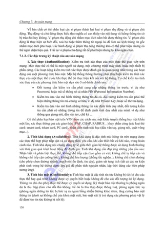 Chương 7: An toàn mạng

       Về bản chất có thể phân loại các vi phạm thành hai loại vi phạm thụ động và vi phạm chủ
động. Thụ động và chủ động được hiểu theo nghĩa có can thiệp vào nội dung và luồng thông tin có
bị tráo đổi hay không. Vi phạm thụ động chỉ nhằm mục đích nắm bắt được thông tin. Vi phạm chủ
động là thực hiện sự biến đổi, xoá bỏ hoặc thêm thông tin ngoại lai để làm sai lệch thông tin gốc
nhằm mục đích phá hoại. Các hành động vi phạm thụ động thường khó có thể phát hiện nhưng có
thể ngăn chặn hiệu quả. Trái lại vi phạm chủ động rất dễ phát hiện nhưng lại khó ngăn chặn.
7.1.2. Các đặc trưng kỹ thuật của an toàn mạng
      1. Xác thực (Authentification): Kiểm tra tính xác thực của một thực thể giao tiếp trên
mạng. Một thực thể có thể là một người sử dụng, một chương trình máy tính, hoặc một thiết bị
phần cứng. Các hoạt động kiểm tra tính xác thực được đánh giá là quan trọng nhất trong các hoạt
động của một phương thức bảo mật. Một hệ thống thông thường phải thực hiện kiểm tra tính xác
thực của một thực thể trước khi thực thể đó thực hiện kết nối với hệ thống. Cơ chế kiểm tra tính
xác thực của các phương thức bảo mật dựa vào 3 mô hình chính sau:
          •   Đối tượng cần kiểm tra cần phải cung cấp những thông tin trước, ví dụ như
              Password, hoặc mã số thông số cá nhân PIN (Personal Information Number).
          •   Kiểm tra dựa vào mô hình những thông tin đã có, đối tượng kiểm tra cần phải thể
              hiện những thông tin mà chúng sở hữu, ví dụ như Private Key, hoặc số thẻ tín dụng.
          •   Kiểm tra dựa vào mô hình những thông tin xác định tính duy nhất, đối tượng kiểm
              tra cần phải có những thông tin để định danh tính duy nhất của mình ví dụ như
              thông qua giọng nói, dấu vân tay, chữ ký ...
      Có thể phân loại bảo mật trên VPN theo các cách sau: mật khẩu truyền thống hay mật khẩu
một lần; xác thực thông qua các giao thức (PAP, CHAP, RADIUS…) hay phần cứng (các loại thẻ
card: smart card, token card, PC card), nhận diện sinh trắc học (dấu vân tay, giọng nói, quét võng
mạc...).
      2. Tính khả dụng (Availability): Tính khả dụng là đặc tính mà thông tin trên mạng được
các thực thể hợp pháp tiếp cận và sử dụng theo yêu cầu, khi cần thiết bất cứ khi nào, trong hoàn
cảnh nào. Tính khả dụng nói chung dùng tỷ lệ giữa thời gian hệ thống được sử dụng bình thường
với thời gian quá trình hoạt động để đánh giá. Tính khả dụng cần đáp ứng những yêu cầu sau:
Nhận biết và phân biệt thực thể, khống chế tiếp cận (bao gồm cả việc khống chế tự tiếp cận và
khống chế tiếp cận cưỡng bức), khống chế lưu lượng (chống tắc nghẽn..), khống chế chọn đường
(cho phép chọn đường nhánh, mạch nối ổn định, tin cậy), giám sát tung tích (tất cả các sự kiện
phát sinh trong hệ thống được lưu giữ để phân tích nguyên nhân, kịp thời dùng các biện pháp
tương ứng).
      3. Tính bảo mật (Confidentialy): Tính bảo mật là đặc tính tin tức không bị tiết lộ cho các
thực thể hay quá trình không được uỷ quyền biết hoặc không để cho các đối tượng đó lợi dụng.
Thông tin chỉ cho phép thực thể được uỷ quyền sử dụng. Kỹ thuật bảo mật thường là phòng ngừa
dò la thu thập (làm cho đối thủ không thể dò la thu thập được thông tin), phòng ngừa bức xạ
(phòng ngừa những tin tức bị bức xạ ra ngoài bằng nhiều đường khác nhau, tăng cường bảo mật
thông tin (dưới sự khống chế của khoá mật mã), bảo mật vật lý (sử dụng các phương pháp vật lý
để đảm bảo tin tức không bị tiết lộ).

138
 