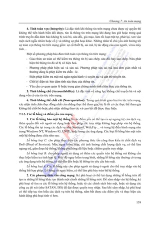 Chương 7: An toàn mạng

       4. Tính toàn vẹn (Integrity): Là đặc tính khi thông tin trên mạng chưa được uỷ quyền thì
không thể tiến hành biến đổi được, tức là thông tin trên mạng khi đang lưu giữ hoặc trong quá
trình truyền dẫn đảm bảo không bị xoá bỏ, sửa đổi, giả mạo, làm rối loạn trật tự, phát lại, xen vào
một cách ngẫu nhiên hoặc cố ý và những sự phá hoại khác. Những nhân tố chủ yếu ảnh hưởng tới
sự toàn vẹn thông tin trên mạng gồm: sự cố thiết bị, sai mã, bị tác động của con người, virus máy
tính…
      Một số phương pháp bảo đảm tính toàn vẹn thông tin trên mạng:
     - Giao thức an toàn có thể kiểm tra thông tin bị sao chép, sửa đổi hay sao chép. Nừu phát
       hiện thì thông tin đó sẽ bị vô hiệu hoá.
     - Phương pháp phát hiện sai và sửa sai. Phương pháp sửa sai mã hoá đơn giản nhất và
       thường dùng là phép kiểm tra chẵn - lẻ.
     - Biện pháp kiểm tra mật mã ngăn ngừa hành vi xuyên tạc và cản trở truyền tin.
     - Chữ ký điện tử: bảo đảm tính xác thực của thông tin.
     - Yêu cầu cơ quan quản lý hoặc trung gian chứng minh tính chân thực của thông tin.
     5. Tính khống chế (Accountlability): Là đặc tính về năng lực khống chế truyền bá và nội
dung vốn có của tin tức trên mạng.
      6. Tính không thể chối cãi (Nonreputation): Trong quá trình giao lưu tin tức trên mạng,
xác nhận tính chân thực đồng nhất của những thực thể tham gia, tức là tất cả các thực thể tham gia
không thể chối bỏ hoặc phủ nhận những thao tác và cam kết đã được thực hiện.
7.1.3. Các lỗ hổng và điểm yếu của mạng
      1. Các lỗ hổng bảo mật hệ thống là các điểm yếu có thể tạo ra sự ngưng trệ của dịch vụ,
thêm quyền đối với người sử dụng hoặc cho phép các truy nhập không hợp pháp vào hệ thống.
Các lỗ hổng tồn tại trong các dịch vụ như Sendmail, Web,Ftp ... và trong hệ điều hành mạng như
trong Windows NT, Windows 95, UNIX; hoặc trong các ứng dụng. Các loại lỗ hổng bảo mật trên
một hệ thống được chia như sau:
     Lỗ hổng loại C: cho phép thực hiện các phương thức tấn công theo kiểu từ chối dịch vụ
DoS (Dinal of Services). Mức nguy hiểm thấp, chỉ ảnh hưởng chất lượng dịch vụ, có thể làm
ngưng trệ, gián đoạn hệ thống, không phá hỏng dữ liệu hoặc chiếm quyền truy nhập.
      Lổ hổng loại B: cho phép người sử dụng có thêm các quyền trên hệ thống mà không cần
thực hiện kiểm tra tính hợp lệ. Mức độ nguy hiểm trung bình, những lỗ hổng này thường có trong
các ứng dụng trên hệ thống, có thể dẫn đến hoặc lộ thông tin yêu cầu bảo mật.
      Lỗ hổng loại A: Các lỗ hổng này cho phép người sử dụng ở ngoài cho thể truy nhập vào hệ
thống bất hợp pháp. Lỗ hổng rất nguy hiểm, có thể làm phá hủy toàn bộ hệ thống.
       2. Các phương thức tấn công mạng: Kẻ phá hoại có thể lợi dụng những lỗ hổng trên để
tạo ra những lỗ hổng khác tạo thành một chuỗi những lỗ hổng mới. Để xâm nhập vào hệ thống, kẻ
phá hoại sẽ tìm ra các lỗ hổng trên hệ thống, hoặc từ các chính sách bảo mật, hoặc sử dụng các
công cụ dò xét (như SATAN, ISS) để đạt được quyền truy nhập. Sau khi xâm nhập, kẻ phá hoại
có thể tiếp tục tìm hiểu các dịch vụ trên hệ thống, nắm bắt được các điểm yếu và thực hiện các
hành động phá hoại tinh vi hơn.

                                                                                               139
 