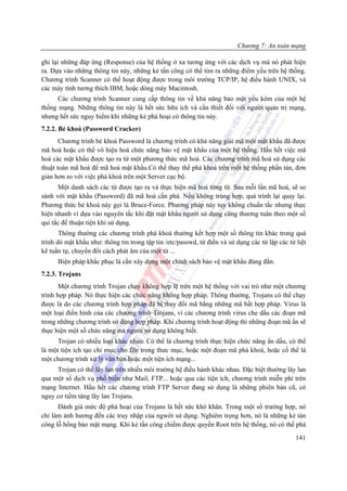 Chương 7: An toàn mạng

ghi lại những đáp ứng (Response) của hệ thống ở xa tương ứng với các dịch vụ mà nó phát hiện
ra. Dựa vào những thông tin này, những kẻ tấn công có thể tim ra những điểm yếu trên hệ thống.
Chương trình Scanner có thể hoạt động được trong môi trường TCP/IP, hệ điều hành UNIX, và
các máy tính tương thích IBM, hoặc dòng máy Macintosh.
      Các chương trình Scanner cung cấp thông tin về khả năng bảo mật yếu kém của một hệ
thống mạng. Những thông tin này là hết sức hữu ích và cần thiết đối với người quản trị mạng,
nhưng hết sức nguy hiểm khi những kẻ phá hoại có thông tin này.
7.2.2. Bẻ khoá (Password Cracker)
       Chương trinh bẻ khoá Password là chương trình có khả năng giải mã một mật khẩu đã được
mã hoá hoặc có thể vô hiệu hoá chức năng bảo vệ mật khẩu của một hệ thống. Hầu hết việc mã
hoá các mật khẩu được tạo ra từ một phương thức mã hoá. Các chương trình mã hoá sử dụng các
thuật toán mã hoá để mã hoá mật khẩu.Có thể thay thế phá khoá trên một hệ thống phần tán, đơn
giản hơn so với việc phá khoá trên một Server cục bộ.
      Một danh sách các từ được tạo ra và thực hiện mã hoá từng từ. Sau mỗi lần mã hoá, sẽ so
sánh với mật khẩu (Password) đã mã hoá cần phá. Nếu không trùng hợp, quá trình lại quay lại.
Phương thức bẻ khoá này gọi là Bruce-Force. Phương pháp này tuy không chuẩn tắc nhưng thực
hiện nhanh vì dựa vào nguyên tắc khi đặt mật khẩu người sử dụng cũng thương tuân theo một số
qui tắc để thuận tiện khi sử dụng.
       Thông thường các chương trình phá khoá thường kết hợp một số thông tin khác trong quá
trình dò mật khẩu như: thông tin trong tập tin /etc/passwd, từ điển và sử dụng các từ lặp các từ liệt
kê tuần tự, chuyển đổi cách phát âm của một từ ...
      Biện pháp khắc phục là cần xây dựng một chính sách bảo vệ mật khẩu đúng đắn.
7.2.3. Trojans
       Một chương trình Trojan chạy không hợp lệ trên một hệ thống với vai trò như một chương
trình hợp pháp. Nó thực hiện các chức năng không hợp pháp. Thông thường, Trojans có thể chạy
được là do các chương trình hợp pháp đã bị thay đổi mã bằng những mã bất hợp pháp. Virus là
một loại điển hình của các chương trình Trojans, vì các chương trình virus che dấu các đoạn mã
trong những chương trình sử dụng hợp pháp. Khi chương trình hoạt động thì những đoạn mã ẩn sẽ
thực hiện một số chức năng mà người sử dụng không biết.
      Trojan có nhiều loại khác nhau. Có thể là chương trình thực hiện chức năng ẩn dấu, có thể
là một tiện ích tạo chỉ mục cho file trong thưc mục, hoặc một đoạn mã phá khoá, hoặc cố thể là
một chương trình xử lý văn bản hoặc một tiện ích mạng...
     Trojan có thể lây lan trên nhiều môi trường hệ điều hành khác nhau. Đặc biệt thường lây lan
qua một số dịch vụ phổ biến như Mail, FTP... hoặc qua các tiện ích, chương trình miễn phí trên
mạng Internet. Hầu hết các chương trình FTP Server đang sử dụng là những phiên bản cũ, có
nguy cơ tiềm tàng lây lan Trojans.
      Đánh giá mức độ phá hoại của Trojans là hết sức khó khăn. Trong một số trường hợp, nó
chỉ làm ảnh hương đến các truy nhập của ngwời sử dụng. Nghiêm trọng hơn, nó là những kẻ tán
công lỗ hổng bảo mật mạng. Khi kẻ tấn công chiếm được quyền Root trên hệ thống, nó có thể phá
                                                                                                 141
 