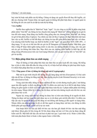 Chương 7: An toàn mạng

huỷ toàn bộ hoặc một phần của hệ thống. Chúng sử dụng các quyền Root để thay đổi logfile, cài
đặt các chương trình Trojans khác mà người quản trị không thể phát hiện được và người quản trị
hệ thống đó chỉ còn cách là cài đặt lại toàn bộ hệ thống
7.2.4. Sniffer
       Sniffer theo nghĩa đen là ”đánh hơi” hoặc ”ngửi”. Là các công cụ (có thể là phần cứng hoặc
phần mềm) "tóm bắt" các thông tin lưu chuyển trên mạng để "đánh hơi" những thông tin có giá trị
trao đổi trên mạng. Hoạt động của Sniffer cũng giống như các chương trình "tóm bắt" các thông
tin gõ từ bàn phím (Key Capture). Tuy nhiên các tiện ích Key Capture chỉ thực hiện trên một trạm
làm việc cụ thể, Sniffer có thể bắt được các thông tin trao đổi giữa nhiều trạm làm việc với nhau.
Các chương trình Sniffer hoặc các thiết bị Sniffer có thể ”ngửi” các giao thức TCP, UDP, IPX .. ở
tầng mạng. Vì vậy nó có thể tóm bắt các gói tin IP Datagram và Ethernet Packet. Mặt khác, giao
thức ở tầng IP được định nghĩa tường minh và cấu trúc các trường Header rõ ràng, nên việc giải
mã các gói tin không khó khăn lắm. Mục đích của các chương trình Sniffer là thiết lập chế độ
dùng chung (Promiscuous) trên các Card mạng Ethernet, nơi các gói tin trao đổi và "tóm bắt" các
gói tin tại đây.

7.3. Biện pháp đảm bảo an ninh mạng
      Thực tế không có biện pháp hữu hiệu nào đảm bảo an toàn tuyệt đối cho mạng. Hệ thống
bảo vệ dù có chắc chắn đến đâu thì cũng có lúc bị vô hiệu hoá bởi những kẻ phá hoại điêu luyện.
Có nhiều biện pháp đảm bảo an ninh mạng.
7.3.1. Tổng quan về bảo vệ thông tin bằng mật mã (Cryptography)
       Mật mã là quá trình chuyển đối thông tin gốc sang dạng mã hóa (Encryption). Có hai cách
tiếp cận để bảo vệ thông tin bằng mật mã: theo đường truyền (Link Oriented Security) và từ mút-
đến-mút (End-to-End).
       Trong cách thứ nhất, thông tin được mã hoá để bảo vệ trên đường truyền giữa 2 nút không
quan tâm đến nguồn và đích của thông tin đó. Ưu điểm của cách này là có thể bí mật được luồng
thông tin giữa nguồn và đích và có thể ngăn chặn được toàn bộ các vi phạm nhằm phân tích thông
tin trên mạng. Nhược điểm là vì thông tin chỉ được mã hoá trên đường truyền nên đòi hỏi các nút
phải được bảo vệ tốt.
      Ngược lại, trong cách thứ hai, thông tin được bảo vệ trên toàn đường đi từ nguồn tới đích.
Thông tin được mã hoá ngay khi mới được tạo ra và chỉ được giải mã khi đến đích. Ưu điểm của
tiếp cận này là người sử dụng có thể dùng nó mà không ảnh hưởng gì đến người sử dụng khác.
Nhược điểm của phương pháp là chỉ có dữ liệu người sử dụng được mã hoá, còn thông tin điều
khiển phải giữ nguyên để có thể xử lý tại các node.
       Giải thuật DES mã hoá các khối 64 bits của văn bản gốc thành 64 bits văn bản mật bằng
một khoá. Khoá gồm 64 bits trong đó 56 bits được dùng mã hoá và 8 bits còn lại được dùng để
kiểm soát lỗi. Một khối dữ liệu cần mã hoá sẽ phải trải qua 3 quá trình xử lý: Hoán vị khởi đầu,
tính toán phụ thuộc khoá và hoán vị đảo ngược hoán vị khởi đầu.


142
 