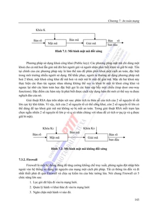 Chương 7: An toàn mạng

             Khóa K


            Bản rõ                      Bản mã                        Bản rõ
                        Mật mã                       Giải mã          ban đầu

                               Hình 7.1: Mô hình mật mã đối xứng


       Phương pháp sử dụng khoá công khai (Public key): Các phương pháp mật mã chỉ dùng một
khoá cho cả mã hoá lẫn giải mã đòi hỏi người gửi và người nhận phải biết khoá và giữ bí mật. Tồn
tại chính của các phương pháp này là làm thế nào để phân phối khoá một cách an toàn, đặc biệt
trong môi trường nhiều người sử dụng. Để khắc phục, người ta thường sử dụng phương pháp mã
hoá 2 khoá, một khoá công khai để mã hoá và một mã bí mật để giải mã. Mặc dù hai khoá này
thực hiện các thao tác ngược nhau nhưng không thể suy ra khoá bí mật từ khoá công khai và
ngược lại nhờ các hàm toán học đặc biệt gọi là các hàm sập bẫy một chiều (trap door one-way
functions). Đặc điểm các hàm này là phải biết được cách xây dựng hàm thì mới có thể suy ra được
nghịch đảo của nó.
      Giải thuật RSA dựa trên nhận xét sau: phân tích ra thừa số của tích của 2 số nguyên tố rất
lớn cực kỳ khó khăn. Vì vậy, tích của 2 số nguyên tố có thể công khai, còn 2 số nguyên tố lớn có
thể dùng để tạo khoá giải mã mà không sợ bị mất an toàn. Trong giải thuật RSA mỗi trạm lựa
chọn ngẫu nhiên 2 số nguyên tố lớn p và q và nhân chúng với nhau để có tích n=pq (p và q được
giữ bí mật).


                     Khóa KE                       Khóa KD
                                         Bản mã
           Bản rõ                                                      Bản rõ
                         Mật mã                        Giải mã
                                                                       ban đầu

                          Hình 7.2: Mô hình mật mã không đối xứng


7.3.2. Firewall
      Firewall là một hệ thống dùng để tăng cường khống chế truy xuất, phòng ngừa đột nhập bên
ngoài vào hệ thống sử dụng tài nguyên của mạng một cách phi pháp. Tất cả thông tin đến và đi
nhất thiết phải đi qua Firewall và chịu sự kiểm tra của bức tường lửa. Nói chung Firewall có 5
chức năng lớn sau:
        1. Lọc gói dữ liệu đi vào/ra mạng lưới.
        2. Quản lý hành vi khai thác đi vào/ra mạng lưới
        3. Ngăn chặn một hành vi nào đó.

                                                                                            143
 