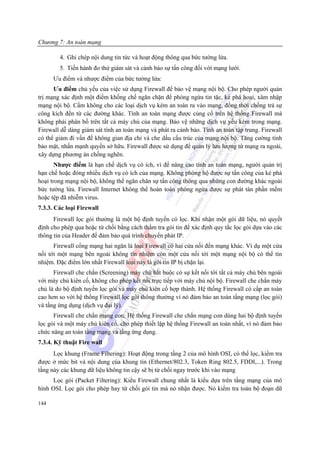 Chương 7: An toàn mạng

        4. Ghi chép nội dung tin tức và hoạt động thông qua bức tường lửa.
        5. Tiến hành đo thử giám sát và cảnh báo sự tấn công đối với mạng lưới.
      Ưu điểm và nhược điểm của bức tường lửa:
      Ưu điểm chủ yếu của việc sử dụng Firewall để bảo vệ mạng nội bộ. Cho phép người quản
trị mạng xác định một điểm khống chế ngăn chặn để phòng ngừa tin tặc, kẻ phá hoại, xâm nhập
mạng nội bộ. Cấm không cho các loại dịch vụ kém an toàn ra vào mạng, đồng thời chống trả sự
công kích đến từ các đường khác. Tính an toàn mạng được củng cố trên hệ thống Firewall mà
không phải phân bố trên tất cả máy chủ của mạng. Bảo vệ những dịch vụ yếu kém trong mạng.
Firewall dễ dàng giám sát tính an toàn mạng và phát ra cảnh bảo. Tính an toàn tập trung. Firewall
có thể giảm đi vấn đề không gian địa chỉ và che dấu cấu trúc của mạng nội bộ. Tăng cường tính
bảo mật, nhấn mạnh quyền sở hữu. Firewall được sử dụng để quản lý lưu lượng từ mạng ra ngoài,
xây dựng phương án chống nghẽn.
       Nhược điểm là hạn chế dịch vụ có ích, vì để nâng cao tính an toàn mạng, người quản trị
hạn chế hoặc đóng nhiều dịch vụ có ích của mạng. Không phòng hộ được sự tấn công của kẻ phá
hoại trong mạng nội bộ, không thể ngăn chăn sự tấn công thông qua những con đường khác ngoài
bức tường lửa. Firewall Internet không thể hoàn toàn phòng ngừa được sự phát tán phần mềm
hoặc tệp đã nhiễm virus.
7.3.3. Các loại Firewall
      Firewall lọc gói thường là một bộ định tuyến có lọc. Khi nhận một gói dữ liệu, nó quyết
định cho phép qua hoặc từ chối bằng cách thẩm tra gói tin để xác định quy tắc lọc gói dựa vào các
thông tin của Header để đảm bảo quá trình chuyển phát IP.
      Firewall cổng mạng hai ngăn là loại Firewall có hai cửa nối đến mạng khác. Ví dụ một cửa
nối tới một mạng bên ngoài không tín nhiệm còn một cửa nối tới một mạng nội bộ có thể tín
nhiệm. Đặc điểm lớn nhất Firewall loại này là gói tin IP bị chặn lại.
      Firewall che chắn (Screening) máy chủ bắt buộc có sự kết nối tới tất cả máy chủ bên ngoài
với máy chủ kiên cố, không cho phép kết nối trực tiếp với máy chủ nội bộ. Firewall che chắn máy
chủ là do bộ định tuyến lọc gói và máy chủ kiên cố hợp thành. Hệ thống Firewall có cấp an toàn
cao hơn so với hệ thống Firewall lọc gói thông thường vì nó đảm bảo an toàn tầng mạng (lọc gói)
và tầng ứng dụng (dịch vụ đại lý).
      Firewall che chắn mạng con: Hệ thống Firewall che chắn mạng con dùng hai bộ định tuyến
lọc gói và một máy chủ kiên cố, cho phép thiết lập hệ thống Firewall an toàn nhất, vì nó đảm bảo
chức năng an toàn tầng mạng và tầng ứng dụng.
7.3.4. Kỹ thuật Fire wall
      Lọc khung (Frame Filtering): Hoạt động trong tầng 2 của mô hình OSI, có thể lọc, kiểm tra
được ở mức bit và nội dung của khung tin (Ethernet/802.3, Token Ring 802.5, FDDI,...). Trong
tầng này các khung dữ liệu không tin cậy sẽ bị từ chối ngay trước khi vào mạng
      Lọc gói (Packet Filtering): Kiểu Firewall chung nhất là kiểu dựa trên tầng mạng của mô
hình OSI. Lọc gói cho phép hay từ chối gói tin mà nó nhận được. Nó kiểm tra toàn bộ đoạn dữ

144
 