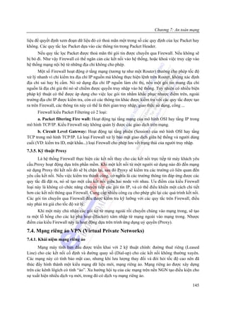 Chương 7: An toàn mạng

liệu để quyết định xem đoạn dữ liệu đó có thoả mãn một trong số các quy định của lọc Packet hay
không. Các quy tắc lọc Packet dựa vào các thông tin trong Packet Header.
      Nếu quy tắc lọc Packet được thoả mãn thì gói tin được chuyển qua Firewall. Nếu không sẽ
bị bỏ đi. Như vậy Firewall có thể ngăn cản các kết nối vào hệ thống, hoặc khoá việc truy cập vào
hệ thống mạng nội bộ từ những địa chỉ không cho phép.
       Một số Firewall hoạt động ở tầng mạng (tương tự như một Router) thường cho phép tốc độ
xử lý nhanh vì chỉ kiểm tra địa chỉ IP nguồn mà không thực hiện lệnh trên Router, không xác định
địa chỉ sai hay bị cấm. Nó sử dụng địa chỉ IP nguồn làm chỉ thị, nếu một gói tin mang địa chỉ
nguồn là địa chỉ giả thì nó sẽ chiếm được quyền truy nhập vào hệ thống. Tuy nhiên có nhiều biện
pháp kỹ thuật có thể được áp dụng cho việc lọc gói tin nhằm khắc phục nhược điểm trên, ngoài
trường địa chỉ IP được kiểm tra, còn có các thông tin khác được kiểm tra với các quy tắc được tạo
ra trên Firewall, các thông tin này có thể là thời gian truy nhập, giao thức sử dụng, cổng ...
      Firewall kiểu Packet Filtering có 2 loại:
     a. Packet filtering Fire wall: Hoạt động tại tầng mạng của mô hình OSI hay tầng IP trong
mô hình TCP/IP. Kiểu Firewall này không quản lý được các giao dịch trên mạng.
      b. Circuit Level Gateway: Hoạt động tại tầng phiên (Session) của mô hình OSI hay tầng
TCP trong mô hình TCP/IP. Là loại Firewall xử lý bảo mật giao dịch giữa hệ thống và người dùng
cuối (VD: kiểm tra ID, mật khẩu...) loại Firewall cho phép lưu vết trạng thái của người truy nhập.
7.3.5. Kỹ thuật Proxy
      Là hệ thống Firewall thực hiện các kết nối thay cho các kết nối trực tiếp từ máy khách yêu
cầu.Proxy hoạt động dựa trên phần mềm. Khi một kết nối từ một người sử dụng nào đó đến mạng
sử dụng Proxy thì kết nối đó sẽ bị chặn lại, sau đó Proxy sẽ kiểm tra các trường có liên quan đến
yêu cầu kết nối. Nếu việc kiểm tra thành công, có nghĩa là các trường thông tin đáp ứng được các
quy tắc đã đặt ra, nó sẽ tạo một cầu kết nối giữa hai node với nhau. Ưu điểm của kiểu Firewall
loại này là không có chức năng chuyển tiếp các gói tin IP, và có thể điểu khiển một cách chi tiết
hơn các kết nối thông qua Firewall. Cung cấp nhiều công cụ cho phép ghi lại các quá trình kết nối.
Các gói tin chuyển qua Firewall đều được kiểm tra kỹ lưỡng với các quy tắc trên Firewall, điều
này phải trả giá cho tốc độ xử lý.
     Khi một máy chủ nhận các gói tin từ mạng ngoài rồi chuyển chúng vào mạng trong, sẽ tạo
ra một lỗ hổng cho các kẻ phá hoại (Hacker) xâm nhập từ mạng ngoài vào mạng trong. Nhược
điểm của kiểu Firewall này là hoạt động dựa trên trình ứng dụng uỷ quyền (Proxy).

7.4. Mạng riêng ảo VPN (Virtual Private Networks)
7.4.1. Khái niệm mạng riêng ảo
      Mạng máy tính ban đầu được triển khai với 2 kỹ thuật chính: đường thuê riêng (Leased
Line) cho các kết nối cố định và đường quay số (Dial-up) cho các kết nối không thường xuyên.
Các mạng này có tính bảo mật cao, nhưng khi lưu lượng thay đổi và đòi hỏi tốc độ cao nên đã
thúc đẩy hình thành một kiểu mạng dữ liệu mới, mạng riêng ảo. Mạng riêng ảo được xây dựng
trên các kênh lôgích có tính “ảo”. Xu hướng hội tụ của các mạng trên nền NGN tạo điều kiện cho
sự xuất hiện nhiều dịch vụ mới, trong đó có dịch vụ mạng riêng ảo.

                                                                                              145
 