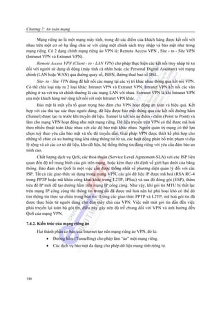 Chương 7: An toàn mạng

      Mạng riêng ảo là một mạng máy tính, trong đó các điểm của khách hàng được kết nối với
nhau trên một cơ sở hạ tầng chia sẻ với cùng một chính sách truy nhập và bảo mật như trong
mạng riêng. Có 2 dạng chính mạng riêng ảo VPN là: Remote Access VPN , Site - to - Site VPN
(Intranet VPN và Extranet VPN).
      Remote Access VPN (Client - to - LAN VPN) cho phép thực hiện các kết nối truy nhập từ xa
đối với người sử dụng di động (máy tính cá nhân hoặc các Personal Digital Assistant) với mạng
chính (LAN hoặc WAN) qua đường quay số, ISDN, đường thuê bao số DSL.
      Site- to - Site VPN dùng để kết nối các mạng tại các vị trí khác nhau thông qua kết nối VPN.
Có thể chia loại này ra 2 loại khác: Intranet VPN và Extranet VPN. Intranet VPN kết nối các văn
phòng ở xa với trụ sở chính thường là các mạng LAN với nhau. Extranet VPN là khi Intranet VPN
của một khách hàng mở rộng kết nối với một Intranet VPN khác.
      Bảo mật là một yếu tố quan trọng bảo đảm cho VPN hoạt động an toàn và hiệu quả. Kết
hợp với các thủ tục xác thực ngưòi dùng, dữ liệu được bảo mật thông qua các kết nối đường hầm
(Tunnel) được tạo ra trước khi truyền dữ liệu. Tunnel là kết nối ảo điểm - điểm (Point to Point) và
làm cho mạng VPN hoạt động như một mạng riêng. Dữ liệu truyền trên VPN có thể được mã hoá
theo nhiều thuật toán khác nhau với các độ bảo mật khác nhau. Người quản trị mạng có thể lựa
chọn tuỳ theo yêu cầu bảo mật và tốc độ truyền dẫn. Giải pháp VPN được thiết kế phù hợp cho
những tổ chức có xu hướng tăng khả năng thông tin từ xa, các hoạt động phân bố trên phạm vi địa
lý rộng và có các cơ sở dữ liệu, kho dữ liệu, hệ thống thông tin dùng riêng với yêu cầu đảm bảo an
ninh cao.
      Chất lượng dịch vụ QoS, các thoả thuận (Service Level Agreement-SLA) với các ISP liên
quan đến độ trễ trung bình của gói trên mạng, hoặc kèm theo chỉ định về giới hạn dưới của băng
thông. Bảo đảm cho QoS là một việc cần được thống nhất về phương diện quản lý đối với các
ISP. Tất cả các giao thức sử dụng trong mạng VPN, các gói dữ liệu IP được mã hoá (RSA RC-4
trong PPTP hoặc mã khóa công khai khác trong L2TP, IPSec) và sau đó đóng gói (ESP), thêm
tiêu đề IP mới để tạo đường hầm trên mạng IP công cộng. Như vậy, khi gói tin MTU bị thất lạc
trên mạng IP công cộng thì thông tin trong đó đã được mã hoá nên kẻ phá hoại khó có thể dò
tìm thông tin thực sự chứa trong bản tin. Trong các giao thức PPTP và L2TP, mã hoá gói tin đã
được thực hiện từ người dùng cho đến máy chủ của VPN. Việc mất mát gói tin dẫn đến việc
phải truyền lại toàn bộ gói tin, điều này gây nên độ trễ chung đối với VPN và ảnh hưởng đến
QoS của mạng VPN.

7.4.2. Kiến trúc của mạng riêng ảo
      Hai thành phần cơ bản của Internet tạo nên mạng riêng ảo VPN, đó là:
           •   Đường hầm (Tunnelling) cho phép làm “ảo” một mạng riêng.
           •   Các dịch vụ bảo mật đa dạng cho phép dữ liệu mang tính riêng tư.




146
 