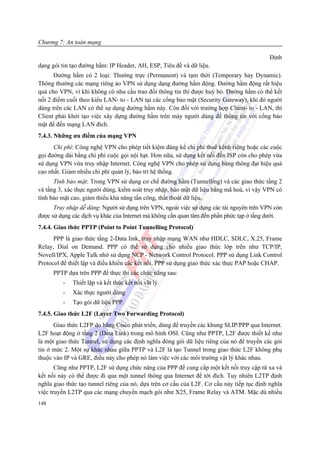 Chương 7: An toàn mạng

                                                                                           Định
dạng gói tin tạo đường hầm: IP Header, AH, ESP, Tiêu đề và dữ liệu.
      Đường hầm có 2 loại: Thường trực (Permanent) và tạm thời (Temporary hay Dynamic).
Thông thường các mạng riêng ảo VPN sử dụng dạng đường hầm động. Đường hầm động rất hiệu
quả cho VPN, vì khi không có nhu cầu trao đổi thông tin thì được huỷ bỏ. Đường hầm có thể kết
nối 2 điểm cuối theo kiểu LAN- to - LAN tại các cổng bảo mật (Security Gateway), khi đó người
dùng trên các LAN có thể sự dụng đường hầm này. Còn đối với trường hợp Client- to - LAN, thì
Client phải khởi tạo việc xây dựng đường hầm trên máy người dùng để thông tin với cổng bảo
mật để đến mạng LAN đích.
7.4.3. Những ưu điểm của mạng VPN
      Chi phí: Công nghệ VPN cho phép tiết kiệm đáng kể chi phí thuê kênh riêng hoặc các cuộc
gọi đường dài bằng chi phí cuộc gọi nội hạt. Hơn nữa, sử dụng kết nối đến ISP còn cho phép vừa
sử dụng VPN vừa truy nhập Internet. Công nghệ VPN cho phép sử dụng băng thông đạt hiệu quả
cao nhất. Giảm nhiều chi phí quản lý, bảo trì hệ thống.
      Tính bảo mật: Trong VPN sử dụng cơ chế đường hầm (Tunnelling) và các giao thức tầng 2
và tầng 3, xác thực người dùng, kiểm soát truy nhập, bảo mật dữ liệu bằng mã hoá, vì vậy VPN có
tính bảo mật cao, giảm thiểu khả năng tấn công, thất thoát dữ liệu.
      Truy nhập dễ dàng: Người sử dụng trên VPN, ngoài việc sử dụng các tài nguyên trên VPN còn
được sử dụng các dịch vụ khác của Internet mà không cần quan tâm đến phần phức tạp ở tầng dưới.
7.4.4. Giao thức PPTP (Point to Point Tunnelling Protocol)
      PPP là giao thức tầng 2-Data link, truy nhập mạng WAN như HDLC, SDLC, X.25, Frame
Relay, Dial on Demand. PPP có thể sử dụng cho nhiều giao thức lớp trên như TCP/IP,
Novell/IPX, Apple Talk nhờ sử dụng NCP - Network Control Protocol. PPP sử dụng Link Control
Protocol để thiết lập và điều khiển các kết nối. PPP sử dụng giao thức xác thực PAP hoặc CHAP.
      PPTP dựa trên PPP để thực thi các chức năng sau:
         -   Thiết lập và kết thúc kết nối vât lý.
         -   Xác thực người dùng
         -   Tạo gói dữ liệu PPP.
7.4.5. Giao thức L2F (Layer Two Forwarding Protocol)
      Giao thức L2FP do hãng Cisco phát triển, dùng để truyền các khung SLIP/PPP qua Internet.
L2F hoạt động ở tầng 2 (Data Link) trong mô hình OSI. Cũng như PPTP, L2F được thiết kế như
là một giao thức Tunnel, sử dụng các định nghĩa đóng gói dữ liệu riêng của nó để truyền các gói
tin ở mức 2. Một sự khác nhau giữa PPTP và L2F là tạo Tunnel trong giao thức L2F không phụ
thuộc vào IP và GRE, điều này cho phép nó làm việc với các môi trường vật lý khác nhau.
       Cũng như PPTP, L2F sử dụng chức năng của PPP để cung cấp một kết nối truy cập từ xa và
kết nối này có thể được đi qua một tunnel thông qua Internet để tới đích. Tuy nhiên L2TP định
nghĩa giao thức tạo tunnel riêng của nó, dựa trên cơ cấu của L2F. Cơ cấu này tiếp tục định nghĩa
việc truyền L2TP qua các mạng chuyển mạch gói như X25, Frame Relay và ATM. Mặc dù nhiều
148
 