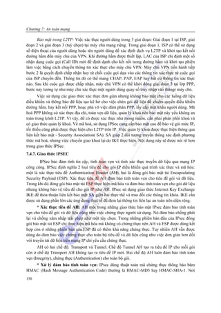 Chương 7: An toàn mạng

      Bảo mật trong L2TP: Việc xác thực người dùng trong 3 giai đoạn: Giai đoạn 1 tại ISP, giai
đoạn 2 và giai đoạn 3 (tuỳ chọn) tại máy chủ mạng riêng. Trong giai đoạn 1, ISP có thể sử dụng
số điện thoại của người dùng hoặc tên người dùng để xác định dịch vụ L2TP và khởi tạo kết nối
đường hầm đến máy chủ của VPN. Khi đường hầm được thiết lập, LAC của ISP chỉ định một số
nhận dạng cuộc gọi (Call ID) mới để định dạnh cho kết nối trong đường hầm và khởi tạo phiên
làm việc bằng cách chuyển thông tin xác thực cho máy chủ VPN. Máy chủ VPN tiến hành tiếp
bước 2 là quyết định chấp nhận hay từ chối cuộc gọi dựa vào các thông tin xác thực từ cuộc gọi
của ISP chuyển đến. Thông tin đó có thể mang CHAP, PAP, EAP hay bất cứ thông tin xác thực
nào. Sau khi cuộc gọi được chấp nhận, máy chủ VPN có thể khởi động giai đoạn 3 tại lớp PPP,
bước náy tương tự như máy chủ xác thực một người dùng quay số truy nhập vào thăngr máy chủ.
       Việc sử dụng các giao thức xác thực đơn giản nhưng không bảo mật cho các luồng dữ liệu
điều khiển và thông báo dữ liệu tạo kẽ hở cho việc chèn gói dữ liệu để chiếm quyền điều khiển
đường hầm, hay kết nối PPP, hoạc phá vỡ việc đàm phán PPP, lấy cắp mật khẩu người dùng. Mã
hoá PPP không có xác thực địa chỉ, toàn vẹn dữ liệu, quản lý khoá nên bảo mật này yếu không an
toàn trong kênh L2TP. Vì vậy, để có được xác thực như mong muốn, cần phải phân phối khoá và
có giao thức quản lý khoá. Về mã hoá, sử dụng IPSec cung cấp bảo mật cao để bảo vệ gói mức IP,
tối thiểu cũng phải được thực hiện cho L2TP trên IP. Việc quản lý khoá được thực hiện thông qua
liên kết bảo mật - Security Association( SA). SA giúp 2 đối tượng truyền thông xác định phương
thức mã hoá, nhưng việc chuyển giao khoá lại do IKE thực hiện. Nội dung này sẽ được nói rõ hơn
trong giao thức IPSec.
7.4.7. Giao thức IPSEC
        IPSec bảo đảm tính tin cậy, tính toàn vẹn và tính xác thực truyền dữ liệu qua mạng IP
công cộng. IPSec định nghĩa 2 loại tiêu đề cho gói IP điều khiển quá trình xác thực và mã hóa:
một là xác thực tiêu đề Authentication Header (AH), hai là đóng gói bảo mật tải Encapsulating
Security Payload (ESP). Xác thực tiêu đề AH đảm bảo tính toàn vẹn cho tiêu đề gói và dữ liệu.
Trong khi đó đóng gói bảo mật tải ESP thực hiện mã hóa và đảm bảo tính toàn vẹn cho gói dữ liệu
nhưng không bảo vệ tiêu đề cho gói IP như AH. IPsec sử dụng giao thức Internet Key Exchange
IKE để thỏa thuận liên kết bảo mật SA giữa hai thực thể và trao đổi các thông tin khóa. IKE cần
được sử dụng phần lớn các ứng dụng thực tế để đem lại thông tin liên lạc an toàn trên diện rộng.
       * Xác thực tiêu đề AH: AH một trong những giao thức bảo mật IPsec đảm bảo tính toàn
vẹn cho tiêu đề gói và dữ liệu cũng như việc chứng thực người sử dụng. Nó đảm bảo chống phát
lại và chống xâm nhập trái phép như một tùy chọn. Trong những phiên bản đầu của IPsec đóng
gói bảo mật tải ESP chỉ thực hiện mã hóa mà không có chứng thực nên AH và ESP được dùng kết
hợp còn ở những phiên bản sau ESP đã có thêm khả năng chứng thực. Tuy nhiên AH vẫn được
dùng do đảm bảo việc chứng thực cho toàn bộ tiêu đề và dữ liệu cũng như việc đơn giản hơn đối
với truyền tải dữ liệu trên mạng IP chỉ yêu cầu chứng thực.
      AH có hai chế độ: Transport và Tunnel. Chế độ Tunnel AH tạo ra tiêu đề IP cho mỗi gói
còn ở chế độ Transport AH không tạo ra tiêu đề IP mới. Hai chế độ AH luôn đảm bảo tính toàn
vẹn (Integrity), chứng thực (Authentication) cho toàn bộ gói.
   * Xử lý đảm bảo tính toàn vẹn: IPsec dùng thuật toán mã chứng thực thông báo băm
HMAC (Hash Message Authentication Code) thường là HMAC-MD5 hay HMAC-SHA-1. Nơi
150
 