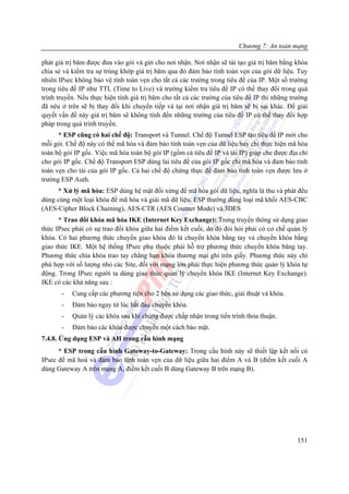 Chương 7: An toàn mạng

phát giá trị băm được đưa vào gói và gửi cho nơi nhận. Nơi nhận sẽ tái tạo giá trị băm bằng khóa
chia sẻ và kiểm tra sự trùng khớp giá trị băm qua đó đảm bảo tính toàn vẹn của gói dữ liệu. Tuy
nhiên IPsec không bảo vệ tính toàn vẹn cho tất cả các trường trong tiêu đề của IP. Một số trường
trong tiêu đề IP như TTL (Time to Live) và trường kiểm tra tiêu đề IP có thể thay đổi trong quá
trình truyền. Nếu thực hiện tính giá trị băm cho tất cả các trường của tiêu đề IP thì những trường
đã nêu ở trên sẽ bị thay đổi khi chuyển tiếp và tại nơi nhận giá trị băm sẽ bị sai khác. Để giải
quyết vấn đề này giá trị băm sẽ không tính đến những trường của tiêu đề IP có thể thay đổi hợp
pháp trong quá trình truyền.
      * ESP cũng có hai chế độ: Transport và Tunnel. Chế độ Tunnel ESP tạo tiêu đề IP mới cho
mỗi gói. Chế độ này có thể mã hóa và đảm bảo tính toàn vẹn của dữ liệu hay chỉ thực hiện mã hóa
toàn bộ gói IP gốc. Việc mã hóa toàn bộ gói IP (gồm cả tiêu đề IP và tải IP) giúp che được địa chỉ
cho gói IP gốc. Chế độ Transport ESP dùng lai tiêu đề của gói IP gốc chỉ mã hóa và đảm bảo tính
toàn vẹn cho tải của gói IP gốc. Cả hai chế độ chứng thực để đảm bảo tính toàn vẹn được lưu ở
trường ESP Auth.
     * Xử lý mã hóa: ESP dùng hệ mật đối xứng để mã hóa gói dữ liệu, nghĩa là thu và phát đều
dùng cùng một loại khóa để mã hóa và giải mã dữ liệu. ESP thường dùng loại mã khối AES-CBC
(AES-Cipher Block Chaining), AES-CTR (AES Counter Mode) và 3DES
      * Trao đổi khóa mã hóa IKE (Internet Key Exchange): Trong truyền thông sử dụng giao
thức IPsec phải có sự trao đổi khóa giữa hai điểm kết cuối, do đó đòi hỏi phải có cơ chế quản lý
khóa. Có hai phương thức chuyển giao khóa đó là chuyển khóa bằng tay và chuyển khóa bằng
giao thức IKE. Một hệ thống IPsec phụ thuộc phải hỗ trợ phương thức chuyển khóa băng tay.
Phương thức chìa khóa trao tay chẳng hạn khóa thương mại ghi trên giấy. Phương thức này chỉ
phù hợp với số lượng nhỏ các Site, đối với mạng lớn phải thực hiện phương thức quản lý khóa tự
động. Trong IPsec người ta dùng giao thức quản lý chuyển khóa IKE (Internet Key Exchange).
IKE có các khả năng sau :
       -   Cung cấp các phương tiện cho 2 bên sử dụng các giao thức, giải thuật và khóa.
       -   Đảm bảo ngay từ lúc bắt đầu chuyển khóa.
       -   Quản lý các khóa sau khi chúng được chấp nhận trong tiến trình thỏa thuận.
       -   Đảm bảo các khóa được chuyển một cách bảo mật.
7.4.8. Ứng dụng ESP và AH trong cấu hình mạng
      * ESP trong cấu hình Gateway-to-Gateway: Trong cấu hình này sẽ thiết lập kết nối có
IPsec để mã hoá và đảm bảo tính toàn vẹn của dữ liệu giữa hai điểm A và B (điểm kết cuối A
dùng Gateway A trên mạng A, điểm kết cuối B dùng Gateway B trên mạng B).




                                                                                              151
 