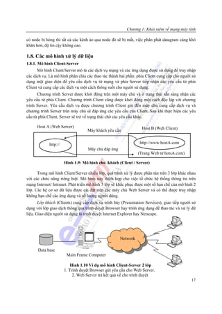 Chương 1: Khái niệm về mạng máy tính

có node bị hỏng thì tất cả các kênh ảo qua node đó sẽ bị mất, việc phân phát datagram càng khó
khăn hơn, độ tin cậy không cao.

1.8. Các mô hình xử lý dữ liệu
1.8.1. Mô hình Client-Server
      Mô hình Client/Server mô tả các dịch vụ mạng và các ứng dụng được sử dụng để truy nhập
các dịch vụ. Là mô hình phân chia các thao tác thành hai phần: phía Client cung cấp cho người sử
dụng một giao diện để yêu cầu dịch vụ từ mạng và phía Server tiếp nhận các yêu cầu từ phía
Client và cung cấp các dịch vụ một cách thông suốt cho người sử dụng.
      Chương trình Server được khởi động trên một máy chủ và ở trạng thái sẵn sàng nhận các
yêu cầu từ phía Client. Chương trình Client cũng được khởi động một cách độc lập với chương
trình Server. Yêu cầu dịch vụ được chương trình Client gửi đến máy chủ cung cấp dịch vụ và
chương trình Server trên máy chủ sẽ đáp ứng các yêu cầu của Client. Sau khi thực hiện các yêu
cầu từ phía Client, Server sẽ trở về trạng thái chờ các yêu cầu khác.

      Host A (Web Server)                                               Host B (Web Client)
                                         Máy khách yêu cầu


             http://                                                  http://www.hostA.com
                                          Máy chủ đáp ứng
                                                                      (Trang Web từ hotsA.com)

                       Hình 1.9: Mô hình chủ /khách (Client / Server)

      Trong mô hình Client/Server nhiều lớp, quá trình xử lý được phân tán trên 3 lớp khác nhau
với các chức năng riêng biệt. Mô hình này thích hợp cho việc tổ chức hệ thống thông tin trên
mạng Internet/ Intranet. Phát triển mô hình 3 lớp sẽ khắc phục được một số hạn chế của mô hình 2
lớp. Các hệ cơ sở dữ liệu được cài đặt trên các máy chủ Web Server và có thể được truy nhập
không hạn chế các ứng dụng và số lượng người dùng.
       Lớp khách (Clients) cung cấp dịch vụ trình bày (Presentation Services), giao tiếp người sử
dụng với lớp giao dịch thông qua trình duyệt Browser hay trình ứng dụng để thao tác và xử lý dữ
liệu. Giao diện người sử dụng là trình duyệt Internet Explorer hay Netscape.




                                                            Network

      Data base
                                Tow er System




                        Main Frame Computer

                           Hình 1.10 Ví dụ mô hình Client-Server 2 lớp
                       1. Trình duyệt Browser gửi yêu cầu cho Web Server.
                            2. Web Server trả kết quả về cho trình duyệt
                                                                                                 17
 