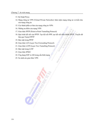 Chương 7: An toàn mạng

      13. Kỹ thuật Proxy
      14. Mạng riêng ảo VPN (Virtual Private Networks): khái niệm mạng riêng ảo và kiến trúc
          của mạng riêng áo
      15. Các thành phần cơ bản của mạng riêng ảo VPN:
      16. Những ưu điểm của mạng VPN
      17. Giao thức PPTP (Point to Point Tunnelling Protocol)
      18. Quá trình kết nối của PPTP: Tạo kết nối PPP, tạo kết nối điều khiển PPTP, Truyền dữ
          liệu qua Tunnel PPTP
      19. Bảo mật trong PPTP
      20. Giao thức L2F (Layer Two Forwarding Protocol)
      21. Giao thức L2TP (Layer Two Tunnelling Protocol)
      22. Bảo mật trong L2TP
      23. Giao thức IPSEC
      24. Ứng dụng ESP và AH trong cấu hình mạng
      25. So sánh các giao thức VPN




154
 