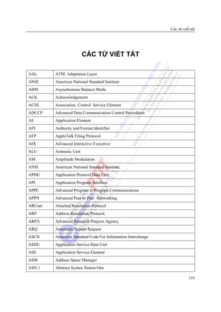 Các từ viết tắt




                          CÁC TỪ VIẾT TẮT

AAL      ATM Adaptation Layer
ANSI     American National Standard Institute
ABM      Asynchronous Balance Mode
ACK      Acknowledgement
ACSE     Association Control Service Element
ADCCP    Advanced Data Communication Control Procedures
AE       Application Element
AFI      Authority and Format Identifier.
AFP      AppleTalk Filing Protocol.
AIX      Advanced Interactive Executive
ALU      Aritmetic Unit
AM       Amplitude Modulation
ANSI     American National Standard Institute
APDU     Application Protocol Data Unit
API      Application Program Interface
APPC     Advanced Program to Program Communications
APPN     Advanced Peer to Peer Networking
ARCnet   Attached Resolution Protocol
ARP      Address Resolution Protocol.
ARPA     Advanced Research Projects Agency
ARQ      Automatic Repeat Request
ASCII    American Standard Code For Information Interchange
ASDU     Application Service Data Unit
ASE      Application Service Element
ASM      Address Space Manager
ASN.1    Abstract Syntax Notion One

                                                                         155
 