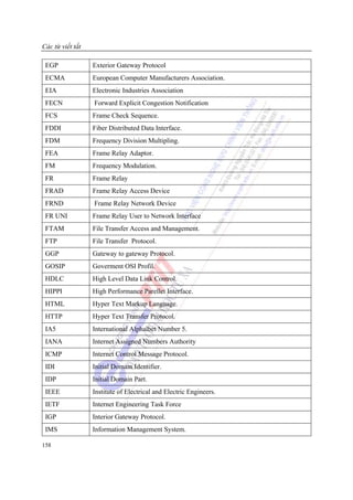 Các từ viết tắt

 EGP              Exterior Gateway Protocol
 ECMA             European Computer Manufacturers Association.
 EIA              Electronic Industries Association
 FECN             Forward Explicit Congestion Notification
 FCS              Frame Check Sequence.
 FDDI             Fiber Distributed Data Interface.
 FDM              Frequency Division Multipling.
 FEA              Frame Relay Adaptor.
 FM               Frequency Modulation.
 FR               Frame Relay
 FRAD             Frame Relay Access Device
 FRND             Frame Relay Network Device
 FR UNI           Frame Relay User to Network Interface
 FTAM             File Transfer Access and Management.
 FTP              File Transfer Protocol.
 GGP              Gateway to gateway Protocol.
 GOSIP            Goverment OSI Profil.
 HDLC             High Level Data Link Control.
 HIPPI            High Performance Parellet Interface.
 HTML             Hyper Text Markup Language.
 HTTP             Hyper Text Transfer Protocol.
 IA5              International Alphalbet Number 5.
 IANA             Internet Assigned Numbers Authority
 ICMP             Internet Control Message Protocol.
 IDI              Initial Domain Identifier.
 IDP              Initial Domain Part.
 IEEE             Institute of Electrical and Electric Engineers.
 IETF             Internet Engineering Task Force
 IGP              Interior Gateway Protocol.
 IMS              Information Management System.

158
 