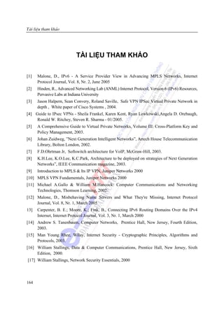 MụcliÖu tham kh¶o
Tµi lục




                           TÀI LIỆU THAM KHẢO

[1]   Malone, D., IPv6 - A Service Provider View in Advancing MPLS Networks, Internet
      Protocol Journal, Vol. 8, Nr. 2, June 2005
[2]   Hinden, R., Advanced Networking Lab (ANML) Internet Protocol, Version 6 (IPv6) Resources,
      Pervasive Labs at Indiana University
[3]   Jason Halpern, Sean Convery, Roland Saville, Safe VPN IPSec Virtual Private Network in
      depth , White paper of Cisco Systems , 2004.
[4] Guide to IPsec VPNs - Sheila Frankel, Karen Kent, Ryan Lewkowski,Angela D. Orebaugh,
     Ronald W. Ritchey, Steven R. Sharma - 01/2005.
[5]   A Comprehensive Guide to Virtual Private Networks, Volume III: Cross-Platform Key and
      Policy Management, 2003.
[6]   Johan Zuidweg, ”Next Generation Intelligent Networks”, Artech House Telecommunication
      Library, Bolton London, 2002.
[7]   F.D.Ohrtman Jr, Softswitch architecture for VoIP, McGraw-Hill, 2003.
[8]   K.H.Lee, K.O.Lee, K.C.Park, Architecture to be deployed on strategies of Next Generation
      Networks”, IEEE Communication magazine, 2003.
[9]   Introduction to MPLS & Its IP VPN, Juniper Networks 2000
[10] MPLS VPN Fundamentals, Juniper Networks 2000
[11] Michael A.Gallo & William M.Hancock: Computer Communications and Networking
     Technologies, Thomson Learning, 2002.
[12] Malone, D., Misbehaving Name Servers and What They're Missing, Internet Protocol
     Journal, Vol. 8, Nr. 1, March 2005
13]   Carpenter, B. E.; Moore, K.; Fink, B., Connecting IPv6 Routing Domains Over the IPv4
      Internet, Internet Protocol Journal, Vol. 3, Nr. 1, March 2000
[14] Andrew S. Tanenbaum, Computer Networks, Prentice Hall, New Jersey, Fourth Edition,
     2003.
[15] Man Young Rhee, Wilay, Internet Security - Cryptographic Principles, Algorithms and
     Protocols, 2003.
[16] William Stallings, Data & Computer Communications, Prentice Hall, New Jersey, Sixth
     Edition, 2000.
[17] William Stallings, Network Security Essentials, 2000




164
 