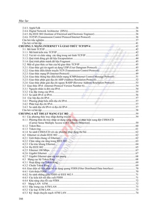 Mục lục

  2.4.3. AppleTalk...............................................................................................................................................36
  2.4.4. Digital Network Architectur (DNA)......................................................................................................36
  2.4.5. Họ IEEE 802 (Institute of Electrical and Electronic Engineer)..............................................................36
  2.4.6. TCP/IP (Transmission Control Protocol/Internet Protocol) ...................................................................36
  Câu hỏi trắc nghiệm..........................................................................................................................................37
  Câu hỏi và bài tập .............................................................................................................................................41
CHƯƠNG 3: MẠNG INTERNET VÀ GIAO THỨC TCP/IPV4....................................................................42
  3.1. Mô hình TCP/IP ........................................................................................................................................42
  3.1.1. Mô hình kiến trúc TCP/IP ......................................................................................................................42
  3.1.2. Vai trò và chức năng các tầng trong mô hình TCP/IP ...........................................................................43
  3.1.3. Quá trình đóng gói dữ liệu Encapsulation ..............................................................................................44
  3.1.4. Quá trình phân mảnh dữ liệu Fragment ..................................................................................................45
  3.2. Một số giao thức cơ bản của bộ giao thức TCP/IP ....................................................................................45
  3.2.1. Giao thức gói tin người sử dụng UDP (User Datagram Protocol)..........................................................45
  3.2.2. Giao thức điều khiển truyền TCP (Transmission Control Protocol).......................................................45
  3.2.3. Giao thức mạng IP (Internet Protocol) ...................................................................................................49
  3.2.4. Giao thức thông báo điều khiển mạng ICMP(Internet Control Message Protocol)................................51
  3.2.5. Giao thức phân giải địa chỉ ARP (Address Resolution Protocol)...........................................................52
  3.2.6 Giao thức phân giải địa chỉ ngược RARP (Reverse Address Resolution Protocol) ...............................53
  3.3 Giao thức IPv6 (Internet Protocol Version Number 6).............................................................................54
  3.3.1 Nguyên nhân ra đời của IPv6 .................................................................................................................54
  3.3.2 Các đặc trưng của IPv6...........................................................................................................................55
  3.3.3 So sánh IPv4 và IPv6..............................................................................................................................56
  3.4 Các lớp địa chỉ IPv6 .................................................................................................................................57
  3.4.1 Phương pháp biểu diễn địa chỉ IPv6.......................................................................................................57
  3.4.2 Phân loại địa chỉ IPv6.............................................................................................................................57
  3.4.3 So sánh địa chỉ IPv4 và địa chỉ IPv6 ......................................................................................................57
  Câu hỏi và bài tập .............................................................................................................................................58
CHƯƠNG 4: KỸ THUẬT MẠNG CỤC BỘ .....................................................................................................59
  4.1 Các phương thức truy nhập đường truyền .................................................................................................59
  4.1.1 Phương thức đa truy nhập sử dụng sóng mang có phát hiện xung đột CSMA/CD
         (Carrier Sense Multiple Access with Collision Detection).....................................................................59
  4.1.2 Token Bus...............................................................................................................................................60
  4.1.3 Token ring ..............................................................................................................................................61
  4.1.4 So sánh CSMA/CD với các phương pháp dùng thẻ bài..........................................................................62
  4.2 Ethernet và chuẩn IEEE 802 .....................................................................................................................62
  4.2.1 Giới thiệu chung về Ethernet..................................................................................................................62
  4.2.2 Chức năng các tầng trong IEEE 802.......................................................................................................63
  4.2.3 Cấu trúc khung Ethernet:........................................................................................................................64
  4.2.4 Họ IEEE 802 ..........................................................................................................................................65
  4.2.5 Ethernet 100 Mbps. ................................................................................................................................67
  4.2.6 Gigabit Ethernet. ....................................................................................................................................67
  4.2.7 Gigabit Ethernet qua cáp sợi quang........................................................................................................68
  4.3 Mạng cục bộ Token Ring .........................................................................................................................68
  4.3.1 Hoạt động của Token Ring.....................................................................................................................69
  4.3.2 Chuẩn Token Ring..................................................................................................................................69
  4.4. Giao diện số liệu phân bố sử dụng quang FDDI (Fiber Distributed Data Interface) .................................70
  4.4.1 Giới thiệu FDDI .....................................................................................................................................70
  4.4.2. So sánh những giữa FDDI và IEEE 802.5..............................................................................................71
  4.4.3 Các kiểu kết nối đầu cuối FDDI .............................................................................................................71
  4.4.4 Khả năng chịu lỗi của FDDI...................................................................................................................72
  4.5 Mạng LAN ATM....................................................................................................................................72
  4.5.1 Đặc trưng của ATM LAN ......................................................................................................................73
  4.5.2 Các loại ATM LAN................................................................................................................................73
  4.5.3 Kỹ thuật chuyển mạch ATM LAN ........................................................................................................74

166
 