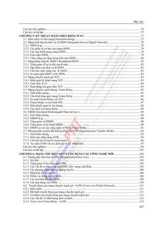 Mục lục

  Câu hỏi trắc nghiệm..........................................................................................................................................74
  Câu hỏi và bài tập .............................................................................................................................................75
CHƯƠNG 5: KỸ THUẬT MẠNG DIỆN RỘNG WAN...................................................................................77
  5.1 Khái niệm về liên mạng (Internetworking)................................................................................................77
  5.2. Mạng tích hợp đa dịch vụ số ISDN (Integrated Service Digital Network)................................................78
  5.2.1 ISDN là gì...............................................................................................................................................78
  5.2.2 Các phần tử cơ bản của mạng ISDN.......................................................................................................79
  5.2.3 Các loại kênh trong mạng ISDN.............................................................................................................79
  5.2.4 Giao diện ISDN ......................................................................................................................................79
  5.2.5 Chức năng các tầng trong kiến trúc ISDN..............................................................................................80
  5.3 Mạng băng rộng B_ISDN ( Broadband ISDN) .........................................................................................82
  5.3.1 Tổng quan về sự ra đời của B-isdn .........................................................................................................82
  5.3.2 Đặc điểm của dịch vụ B-ISDN ...............................................................................................................82
  5.3.3 Cấu trúc chức năng của B_ISDN...........................................................................................................83
  5.3.4 So sánh giữa ISDN và B_ISDN..............................................................................................................83
  5.4 Mạng chuyển mạch gói X25......................................................................................................................83
  5.4.1 Khái quát kỹ thuật mạng X25.................................................................................................................83
  5.4.2 Giao thức X.25 .......................................................................................................................................84
  5.4.3 Hoạt động của giao thức X25 .................................................................................................................85
  5.5 Mạng chuyển mach khung Frame Relay ..................................................................................................85
  5.5.1 Giới thiệu chung .....................................................................................................................................85
  5.5.2 Cấu hình tổng quát mạng Frame Relay ..................................................................................................86
  5.5.3 So sánh Frame Relay với X25 ................................................................................................................86
  5.5.4 Frame Relay và mô hình OSI .................................................................................................................87
  5.5.5 Điều khiển quản lý lưu lượng .................................................................................................................88
  5.5.6 Các dịch vụ Frame Relay .......................................................................................................................89
  5.6 SMDS (Switched Multimegabit Data Service ).........................................................................................89
  5.6.1 Giới thiệu chung. ....................................................................................................................................89
  5.6.2 SMDS là gì .............................................................................................................................................90
  5.6.3 Tổng quan về SMDS ..............................................................................................................................90
  5.6.4 Tổng quan về kỹ thuật SMDS ................................................................................................................90
  5.6.5 SMDS so với các công nghệ ATM và Frame Relay...............................................................................91
  5.7 Phương thức truyền dẫn không đồng bộ ATM (Asynchronous Transfer Mode).......................................92
  5.7.1 Giới thiệu chung .....................................................................................................................................92
  5.7.2 Kiến trúc phân tầng ATM.......................................................................................................................93
  5.7.3 Liên kết ảo (Virtual Connections) ..........................................................................................................96
  5.7.4 So sánh ATM với các dịch vụ và kỹ thuật khác ..................................................................................97
  Câu hỏi trắc nghiệm: ........................................................................................................................................98
  Câu hỏi và bài tập ...........................................................................................................................................101
CHƯƠNG 6: MẠNG TỐC ĐỘ CAO VÀ ỨNG DỤNG CÁC CÔNG NGHỆ MỚI .....................................103
  6.1 Đường dây thuê bao số DSL (Digital Subscribers Line) .........................................................................103
  6.1.1 Mở đầu .................................................................................................................................................103
  6.1.2 Tổng quan về họ công nghệ DSL .........................................................................................................103
  6.1.3 Các vấn đề cơ bản công nghệ DSL trên mạng cáp đồng .....................................................................105
  6.1.4 Các phương pháp mã hóa đường truyền...............................................................................................106
  6.1.5 Phát hiện lỗi và sửa lỗi .........................................................................................................................106
  6.1.6 Nhiễu và chống xuyên nhiễu ................................................................................................................106
  6.1.7 Các mô hình kết nối ADSL ..................................................................................................................108
  6.1.8 Các ứng dụng của ADSL......................................................................................................................110
  6.2 Truyền thoại qua mạng chuyển mạch gói VoPN (Voice over Packet Network) ...................................111
  6.2.1 Khái niệm .............................................................................................................................................111
  6.2.2 Mô hình truyền thoại qua mạng chuyển mạch gói................................................................................111
  6.2.3 Ưu điểm của truyền thoại qua mạng chuyển mạch gói.........................................................................111
  6.2.4 Các vấn đề về chất lượng dịch vụ QoS.................................................................................................112
  6.2.5 Voice over Frame Relay - VoFR..........................................................................................................113
                                                                                                                                                             167
 