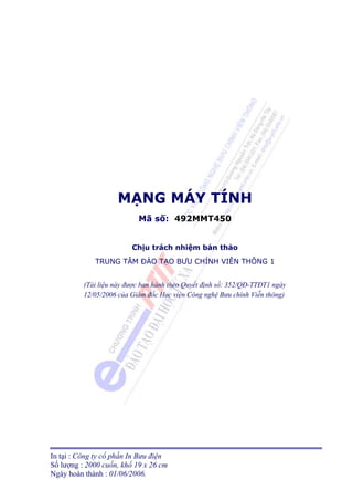 MẠNG MÁY TÍNH
                           Mã số: 492MMT450


                         Chịu trách nhiệm bản thảo
             TRUNG TÂM ÐÀO TẠO BƯU CHÍNH VIỄN THÔNG 1


          (Tài liệu này được ban hành theo Quyết định số: 352/QĐ-TTĐT1 ngày
          12/05/2006 của Giám đốc Học viện Công nghệ Bưu chính Viễn thông)




In tại : Công ty cổ phần In Bưu điện
Số lượng : 2000 cuốn, khổ 19 x 26 cm
Ngày hoàn thành : 01/06/2006.
 