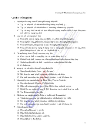 Chương 1: Khái niệm về mạng máy tính

Câu hỏi trắc nghiệm:
  1. Hãy chọn câu đúng nhất về định nghĩa mạng máy tính:
      A. Tập các máy tính kết nối với nhau bằng đường truyền vật lý.
      B. Tập các máy tính kết nối với nhau và hoạt động tuân theo tập giao thức.
      C. Tập các máy tính kết nối với nhau bằng các đường truyền vật lý và hoạt động theo
         một kiến trúc mạng xác định
  2. Mục tiêu kết nối mạng máy tính:
      A. Chia sẻ tài nguyên mạng, nâng cao độ tin cậy, chinh phục khoảng cách.
      B. Chia sẻ phần cứng, phần mềm, nâng cao độ tin cậy, chinh phục khoảng cách.
      C. Chia sẻ thông tin, nâng cao độ tin cậy, chinh phục khoảng cách.
      D. Cung cấp các dịch vụ mạng đa dạng, chia sẻ tài nguyên, nâng cao độ tin cậy, chinh
         phục khoảng cách và giảm bớt các chi phí về đầu tư .
  3. Các xu hướng phát triển dịch vụ mạng máy tính:
      A. Cung cấp các dịch vụ truy nhập vào các nguồn thông tin ở xa
      B. Phát triển các dịch vụ tương tác giữa người với người trên phạm vi diện rộng.
      C. Xu hướng phát triển các dịch vụ giải trí trực tuyến (Online) hiện đại.
      D. Cả 3 câu trên.
  4. Mạng có cấu trúc điểm- điểm (Point to Point) là:
      A. Mạng lưu và gửi tiếp (Store - and - Forward).
      B. Nối từng cặp node lại với nhau theo một hình học xác định.
      C. Các node trung gian: tiếp nhận, lưu trữ tạm thời và gửi tiếp thông tin
  5. Nhược điểm của mạng có cấu trúc điểm- điểm (Point to Point) là:
      A. Khả năng đụng độ thông tin (Collision) thấp.
      B. Hiệu suất sử dụng đường truyền thấp. Chiếm dụng nhiều tài nguyên
      C. Độ trễ lớn, tốn nhiều thời gian để thiết lập đường truyền và xử lý tại các node.
      D. Tốc độ trao đổi thông tin thấp.
  6. Đặc trưng của mạng quảng bá (Point to Multipoint, Broadcasting)
      A. Tất cả các node cùng truy nhập chung trên một đường truyền vật lý.
      B. Nối từng cặp node lại với nhau theo một hình học xác định.
      C. Các node trung gian: tiếp nhận, lưu trữ tạm thời và gửi tiếp thông tin
  7. Chức năng giao thức:
      A. Đóng gói, phân đoạn và hợp lại
      B. Điều khiển liên kết và giám sát.
      C. Điều khiển lưu lượng và điều khiển lỗi.
      D. Đồng bộ hoá và địa chỉ hoá.

                                                                                            19
 