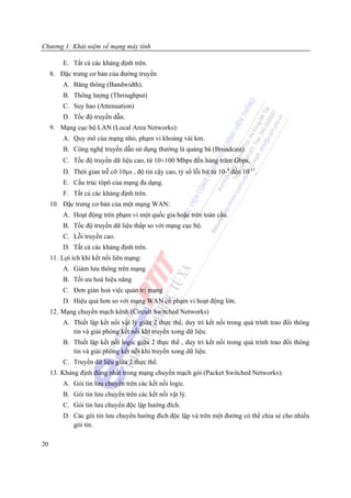 Chương 1: Khái niệm về mạng máy tính

         E. Tất cả các khảng định trên.
     8. Đặc trưng cơ bản của đường truyền
         A. Băng thông (Bandwidth).
         B. Thông lượng (Throughput)
         C. Suy hao (Attenuation)
         D. Tốc độ truyền dẫn.
     9. Mạng cục bộ LAN (Local Area Networks):
         A. Quy mô của mạng nhỏ, phạm vi khoảng vài km.
         B. Công nghệ truyền dẫn sử dụng thường là quảng bá (Broadcast)
         C. Tốc độ truyền dữ liệu cao, từ 10÷100 Mbps đến hàng trăm Gbps,
         D. Thời gian trễ cỡ 10μs , độ tin cậy cao, tỷ số lỗi bit từ 10-8 đến 10-11.
         E. Cấu trúc tôpô của mạng đa dạng.
         F. Tất cả các khảng định trên.
     10. Đặc trưng cơ bản của một mạng WAN:
         A. Hoạt động trên phạm vi một quốc gia hoặc trên toàn cầu.
         B. Tốc độ truyền dữ liệu thấp so với mạng cục bộ.
         C. Lỗi truyền cao.
         D. Tất cả các khảng định trên.
     11. Lợi ích khi kết nối liên mạng:
         A. Giảm lưu thông trên mạng
         B. Tối ưu hoá hiệu năng
         C. Đơn giản hoá việc quản trị mạng
         D. Hiệu quả hơn so với mạng WAN có phạm vi hoạt động lớn.
     12. Mạng chuyển mạch kênh (Circuit Switched Networks)
         A. Thiết lập kết nối vật lý giữa 2 thực thể, duy trì kết nối trong quá trình trao đổi thông
            tin và giải phóng kết nối khi truyền xong dữ liệu.
         B. Thiết lập kết nối logic giữa 2 thực thể , duy trì kết nối trong quá trình trao đổi thông
            tin và giải phóng kết nối khi truyền xong dữ liệu.
         C. Truyền dữ liệu giữa 2 thực thể.
     13. Khảng định đúng nhất trong mạng chuyển mạch gói (Packet Switched Networks):
         A. Gói tin lưu chuyển trên các kết nối logic.
         B. Gói tin lưu chuyển trên các kết nối vật lý.
         C. Gói tin lưu chuyển độc lập hướng đích.
         D. Các gói tin lưu chuyển hướng đích độc lập và trên một đường có thể chia sẻ cho nhiều
            gói tin.

20
 