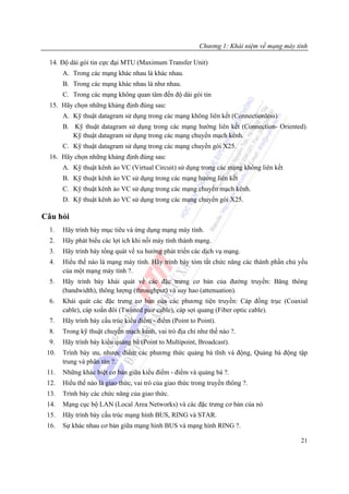 Chương 1: Khái niệm về mạng máy tính

  14. Độ dài gói tin cực đại MTU (Maximum Transfer Unit)
       A. Trong các mạng khác nhau là khác nhau.
       B. Trong các mạng khác nhau là như nhau.
       C. Trong các mạng không quan tâm đến độ dài gói tin
  15. Hãy chọn những khảng định đúng sau:
       A. Kỹ thuật datagram sử dụng trong các mạng không liên kết (Connectionless)
       B. Kỹ thuật datagram sử dụng trong các mạng hướng liên kết (Connection- Oriented).
          Kỹ thuật datagram sử dụng trong các mạng chuyển mạch kênh.
       C. Kỹ thuật datagram sử dụng trong các mạng chuyển gói X25.
  16. Hãy chọn những khảng định đúng sau:
       A. Kỹ thuật kênh ảo VC (Virtual Circuit) sử dụng trong các mạng không liên kết
       B. Kỹ thuật kênh ảo VC sử dụng trong các mạng hướng liên kết
       C. Kỹ thuật kênh ảo VC sử dụng trong các mạng chuyển mạch kênh.
       D. Kỹ thuật kênh ảo VC sử dụng trong các mạng chuyển gói X25.

Câu hỏi
  1.   Hãy trình bày mục tiêu và ứng dụng mạng máy tính.
  2.   Hãy phát biểu các lợi ích khi nối máy tính thành mạng.
  3.   Hãy trình bày tổng quát về xu hướng phát triển các dịch vụ mạng.
  4.   Hiểu thế nào là mạng máy tính. Hãy trình bày tóm tắt chức năng các thành phần chủ yếu
       của một mạng máy tính ?.
  5.   Hãy trình bày khái quát về các đặc trưng cơ bản của đường truyền: Băng thông
       (bandwidth), thông lượng (throughput) và suy hao (attenuation).
  6.   Khái quát các đặc trưng cơ bản của các phương tiện truyền: Cáp đồng trục (Coaxial
       cable), cáp xoắn đôi (Twisted pair cable), cáp sợi quang (Fiber optic cable).
  7.   Hãy trình bày cấu trúc kiểu điểm - điểm (Point to Point).
  8.   Trong kỹ thuật chuyển mạch kênh, vai trò địa chỉ như thế nào ?.
  9.   Hãy trình bày kiểu quảng bá (Point to Multipoint, Broadcast).
 10.   Trình bày ưu, nhược điểm các phương thức quảng bá tĩnh và động, Quảng bá động tập
       trung và phân tán ?.
 11.   Những khác biệt cơ bản giữa kiểu điểm - điểm và quảng bá ?.
 12.   Hiểu thế nào là giao thức, vai trò của giao thức trong truyền thông ?.
 13.   Trình bày các chức năng của giao thức.
 14.   Mạng cục bộ LAN (Local Area Networks) và các đặc trưng cơ bản của nó
 15.   Hãy trình bày cấu trúc mạng hình BUS, RING và STAR.
 16.   Sự khác nhau cơ bản giữa mạng hình BUS và mạng hình RING ?.

                                                                                           21
 