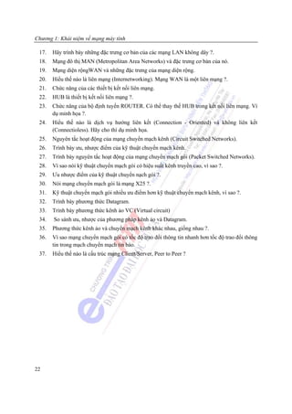 Chương 1: Khái niệm về mạng máy tính

 17.   Hãy trình bày những đặc trưng cơ bản của các mạng LAN không dây ?.
 18.   Mạng đô thị MAN (Metropolitan Area Networks) và đặc trưng cơ bản của nó.
 19.   Mạng diện rộngWAN và những đặc trưng của mạng diện rộng.
 20.   Hiểu thế nào là liên mạng (Internetworking). Mạng WAN là một liên mạng ?.
 21.   Chức năng của các thiết bị kết nối liên mạng.
 22.   HUB là thiết bị kết nối liên mạng ?.
 23.   Chức năng của bộ định tuyến ROUTER. Có thể thay thế HUB trong kết nối liên mạng. Ví
       dụ minh họa ?.
 24.   Hiểu thế nào là dịch vụ hướng liên kết (Connection - Oriented) và không liên kết
       (Connectioless). Hãy cho thí dụ minh họa.
 25.   Nguyên tắc hoạt động của mạng chuyển mạch kênh (Circuit Switched Networks).
 26.   Trình bày ưu, nhược điểm của kỹ thuật chuyển mạch kênh.
 27.   Trình bày nguyên tắc hoạt động của mạng chuyển mạch gói (Packet Switched Networks).
 28.   Vì sao nói kỹ thuật chuyển mạch gói có hiệu suất kênh truyền cao, vì sao ?.
 29.   Ưu nhược điểm của kỹ thuật chuyển nạch gói ?.
 30.   Nói mạng chuyển mạch gói là mạng X25 ?.
 31.   Kỹ thuật chuyển mạch gói nhiều ưu điểm hơn kỹ thuật chuyển mạch kênh, vì sao ?.
 32.   Trình bày phương thức Datagram.
 33.   Trình bày phương thức kênh ảo VC (Virtual circuit)
 34.   So sánh ưu, nhược của phương pháp kênh ảo và Datagram.
 35.   Phương thức kênh ảo và chuyển mạch kênh khác nhau, giống nhau ?.
 36.   Vì sao mạng chuyển mạch gói có tốc độ trao đổi thông tin nhanh hơn tốc độ trao đổi thông
       tin trong mạch chuyển mạch tin báo.
 37.   Hiểu thế nào là cấu trúc mạng Client/Server, Peer to Peer ?




22
 