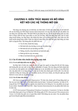 Chương 2: Kiến trúc mạng và mô hình kết nối các hệ thống mở OSI




       CHƯƠNG II: KIẾN TRÚC MẠNG VÀ MÔ HÌNH
          KẾT NỐI CÁC HỆ THỐNG MỞ OSI

       Nội dung của chương này sẽ trình bày các khái niệm về kiến trúc phân tầng và mô hình kết
nối các hệ thống mở OSI (Open System Interconnection) với mục tiêu kết nối các sản phẩm của
các hãng sản xuất khác nhau. Mô hình OSI là giải pháp cho các vấn đề truyền thông giữa các máy
tính và được thiết kế theo quan điểm có cấu trúc đa tầng. Mỗi một tầng thực hiện một số chức
năng truyền thông, các tầng được xếp chồng lên nhau, gọi là chồng giao thức, thực hiện các tiến
trình truyền thông hoàn chỉnh. Giữa các tầng kề nhau được xác định bởi giao diện bằng các hàm
dịch vụ nguyên thuỷ. Nội dung gồm các phần như sau:
               • Các tổ chức chuẩn hóa mạng
               • Mô hình kiến trúc đa tầng và các quy tắc phân tầng.
               • Mô hình kết nối các hệ thống mở OSI .
               • Những vấn đề cơ bản thiết kế mô hình kiến trúc.
               • Đánh giá độ tin cậy của mạng.
               • Một số mô hình kiến trúc chuẩn khác.

2.1. Các tổ chức tiêu chuẩn hóa mạng máy tính
2.1.1. Cơ sở xuất hiện kiến trúc đa tầng
       Sự khác biệt về kiến trúc mạng đã gây trở ngại cho người sử dụng khi kết nối liên mạng,
ảnh hưởng đến sức sản xuất và tiêu thụ các sản phẩm về mạng. Cần xây dựng mô hình chuẩn làm
cơ sở cho các nhà nghiên cứu và thiết kế mạng tạo ra các sản phẩm mở về mạng và tạo điều kiện
cho việc phát triển và sử dụng mạng. Vì vậy các tổ chức tiêu chuẩn quốc tế đã ra đời. Các nhà sản
xuất đã có tiếng nói chung cho các sản phẩm của họ, đó là các chuẩn, các khuyến nghị quy định
thiết kế và sản xuất các sản phẩm mạng.
2.1.2. Các tổ chức tiêu chuẩn
      ISO (International Standards Organization): Tổ chức tiêu chuẩn quốc tế hoạt động dưới sự
bảo trợ của Liên Hiệp Quốc. Chia thành nhiều ban kỹ thuât- Technical Commitee- ký hiệu là TC,
trong đó ban TC97 đảm nhận việc nghiên cứu chuẩn hoá xử lý thông tin. Các sản phẩm của nó gọi
là các chuẩn- Standard - Mô hình OSI - Open Systems Interconnection là sản phẩm điển hình của
tổ chức này.
       CCITT (International Telegraphand Telephone Consultative Commintte): Uỷ ban tư vấn điện
tín & điện thoại quốc tế nay là Hiệp hội Viễn thông quốc tế ITU (International Telecommunication
Union). Là tổ chức bao gồm các cơ quan Bưu chính Viễn thông của các nước. Các sản phẩm được
gọi là các khuyến nghị (Recommendation):

                                                                                              23
 